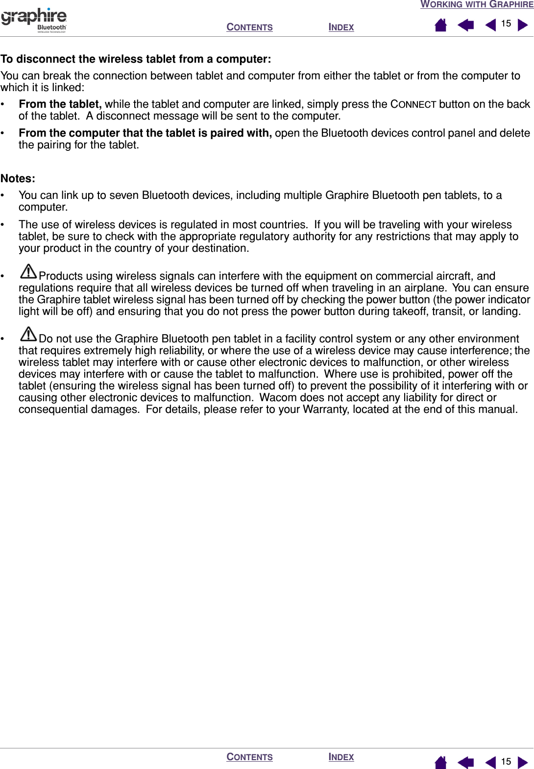 WORKING WITH GRAPHIREINDEXCONTENTSINDEXCONTENTS 1515To disconnect the wireless tablet from a computer:You can break the connection between tablet and computer from either the tablet or from the computer to which it is linked:•From the tablet, while the tablet and computer are linked, simply press the CONNECT button on the back of the tablet.  A disconnect message will be sent to the computer.•From the computer that the tablet is paired with, open the Bluetooth devices control panel and delete the pairing for the tablet.Notes: • You can link up to seven Bluetooth devices, including multiple Graphire Bluetooth pen tablets, to a computer.• The use of wireless devices is regulated in most countries.  If you will be traveling with your wireless tablet, be sure to check with the appropriate regulatory authority for any restrictions that may apply to your product in the country of your destination.• Products using wireless signals can interfere with the equipment on commercial aircraft, and regulations require that all wireless devices be turned off when traveling in an airplane.  You can ensure the Graphire tablet wireless signal has been turned off by checking the power button (the power indicator light will be off) and ensuring that you do not press the power button during takeoff, transit, or landing.• Do not use the Graphire Bluetooth pen tablet in a facility control system or any other environment that requires extremely high reliability, or where the use of a wireless device may cause interference; the wireless tablet may interfere with or cause other electronic devices to malfunction, or other wireless devices may interfere with or cause the tablet to malfunction.  Where use is prohibited, power off the tablet (ensuring the wireless signal has been turned off) to prevent the possibility of it interfering with or causing other electronic devices to malfunction.  Wacom does not accept any liability for direct or consequential damages.  For details, please refer to your Warranty, located at the end of this manual.