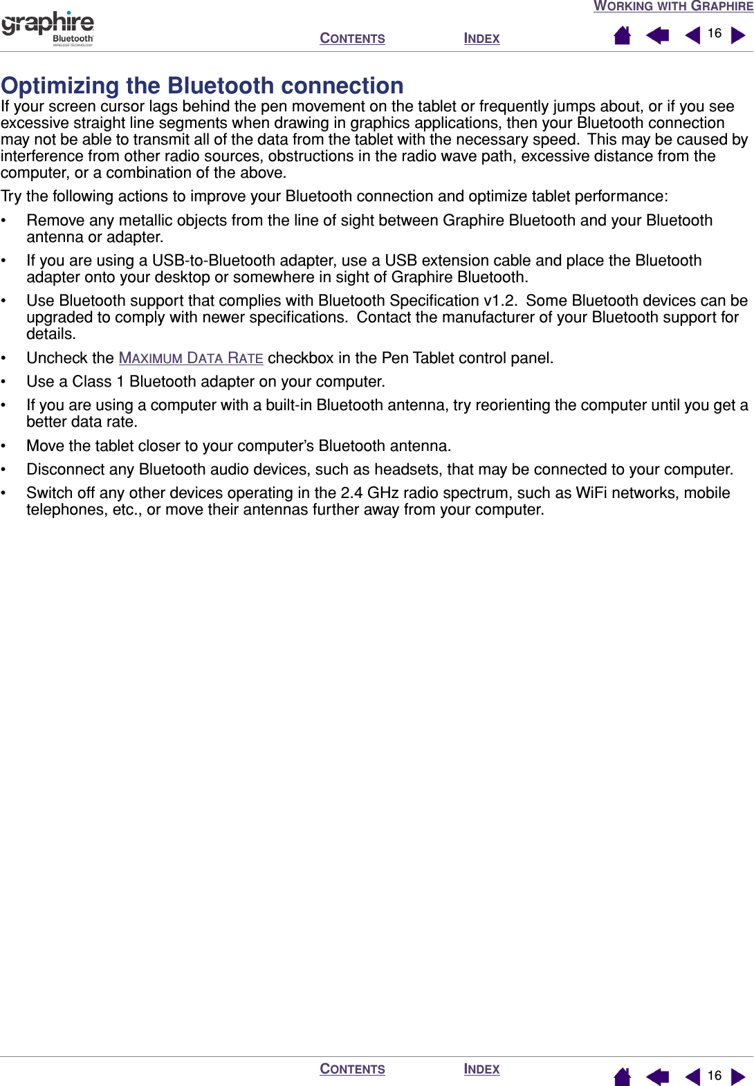 WORKING WITH GRAPHIREINDEXCONTENTSINDEXCONTENTS 1616Optimizing the Bluetooth connectionIf your screen cursor lags behind the pen movement on the tablet or frequently jumps about, or if you see excessive straight line segments when drawing in graphics applications, then your Bluetooth connection may not be able to transmit all of the data from the tablet with the necessary speed.  This may be caused by interference from other radio sources, obstructions in the radio wave path, excessive distance from the computer, or a combination of the above.Try the following actions to improve your Bluetooth connection and optimize tablet performance:• Remove any metallic objects from the line of sight between Graphire Bluetooth and your Bluetooth antenna or adapter.• If you are using a USB-to-Bluetooth adapter, use a USB extension cable and place the Bluetooth adapter onto your desktop or somewhere in sight of Graphire Bluetooth.• Use Bluetooth support that complies with Bluetooth Speciﬁcation v1.2.  Some Bluetooth devices can be upgraded to comply with newer speciﬁcations.  Contact the manufacturer of your Bluetooth support for details.• Uncheck the MAXIMUM DATA RATE checkbox in the Pen Tablet control panel.• Use a Class 1 Bluetooth adapter on your computer.• If you are using a computer with a built-in Bluetooth antenna, try reorienting the computer until you get a better data rate.• Move the tablet closer to your computer’s Bluetooth antenna.• Disconnect any Bluetooth audio devices, such as headsets, that may be connected to your computer.• Switch off any other devices operating in the 2.4 GHz radio spectrum, such as WiFi networks, mobile telephones, etc., or move their antennas further away from your computer.