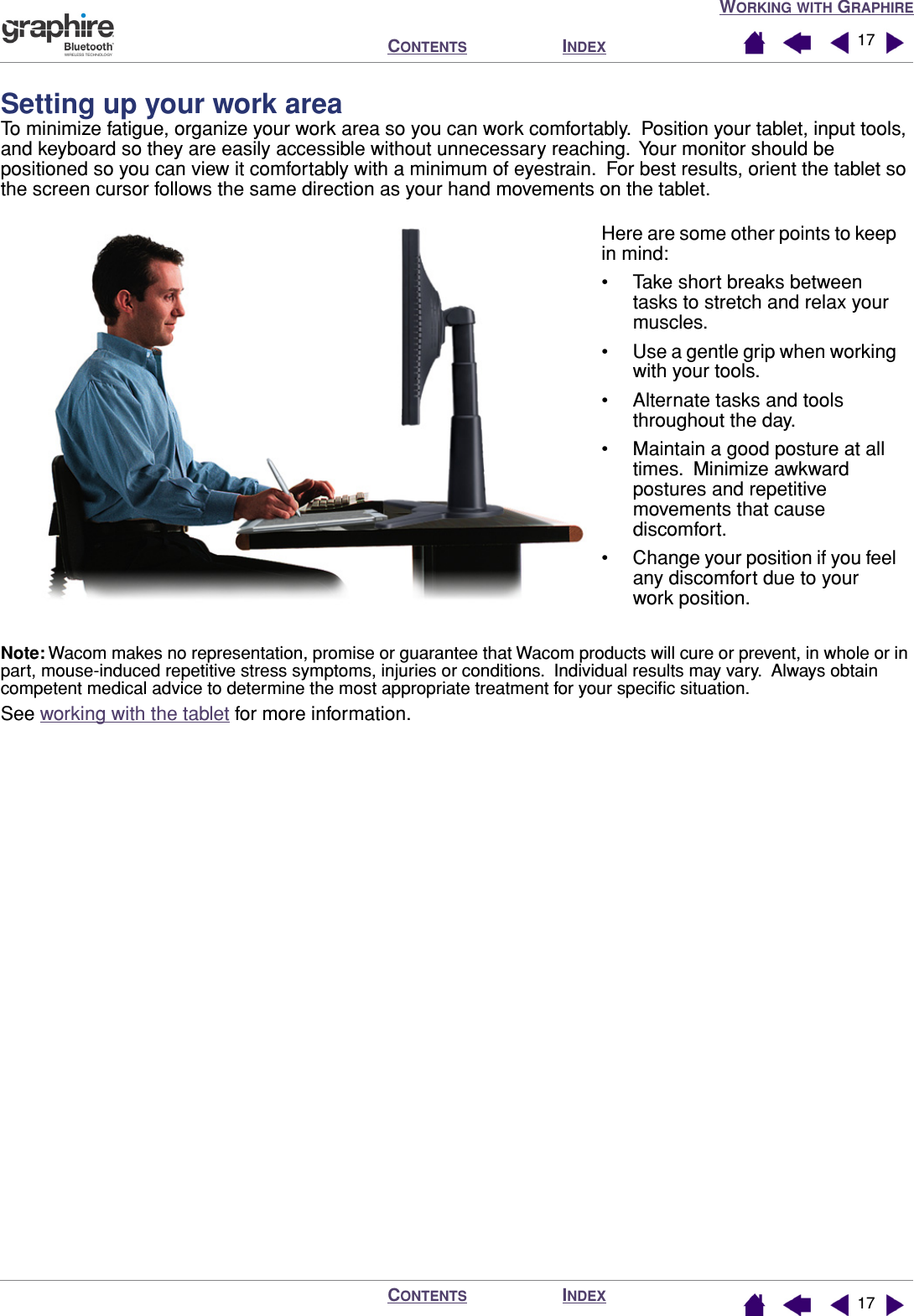 WORKING WITH GRAPHIREINDEXCONTENTSINDEXCONTENTS 1717Setting up your work areaTo minimize fatigue, organize your work area so you can work comfortably.  Position your tablet, input tools, and keyboard so they are easily accessible without unnecessary reaching.  Your monitor should be positioned so you can view it comfortably with a minimum of eyestrain.  For best results, orient the tablet so the screen cursor follows the same direction as your hand movements on the tablet.Note: Wacom makes no representation, promise or guarantee that Wacom products will cure or prevent, in whole or in part, mouse-induced repetitive stress symptoms, injuries or conditions.  Individual results may vary.  Always obtain competent medical advice to determine the most appropriate treatment for your speciﬁc situation.See working with the tablet for more information.Here are some other points to keep in mind:• Take short breaks between tasks to stretch and relax your muscles.• Use a gentle grip when working with your tools.• Alternate tasks and tools throughout the day.• Maintain a good posture at all times.  Minimize awkward postures and repetitive movements that cause discomfort.• Change your position if you feel any discomfort due to your work position.