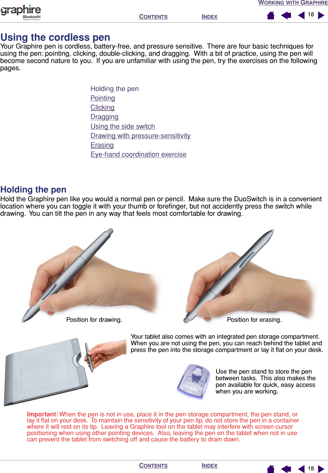 WORKING WITH GRAPHIREINDEXCONTENTSINDEXCONTENTS 1818Using the cordless penYour Graphire pen is cordless, battery-free, and pressure sensitive.  There are four basic techniques for using the pen: pointing, clicking, double-clicking, and dragging.  With a bit of practice, using the pen will become second nature to you.  If you are unfamiliar with using the pen, try the exercises on the following pages.Holding the penPointingClickingDraggingUsing the side switchDrawing with pressure-sensitivityErasingEye-hand coordination exerciseHolding the penHold the Graphire pen like you would a normal pen or pencil.  Make sure the DuoSwitch is in a convenient location where you can toggle it with your thumb or foreﬁnger, but not accidently press the switch while drawing.  You can tilt the pen in any way that feels most comfortable for drawing.Your tablet also comes with an integrated pen storage compartment.  When you are not using the pen, you can reach behind the tablet and press the pen into the storage compartment or lay it ﬂat on your desk.Use the pen stand to store the pen between tasks.  This also makes the pen available for quick, easy access when you are working.Position for drawing. Position for erasing.Important: When the pen is not in use, place it in the pen storage compartment, the pen stand, or lay it ﬂat on your desk.  To maintain the sensitivity of your pen tip, do not store the pen in a container where it will rest on its tip.  Leaving a Graphire tool on the tablet may interfere with screen cursor positioning when using other pointing devices.  Also, leaving the pen on the tablet when not in use can prevent the tablet from switching off and cause the battery to drain down.