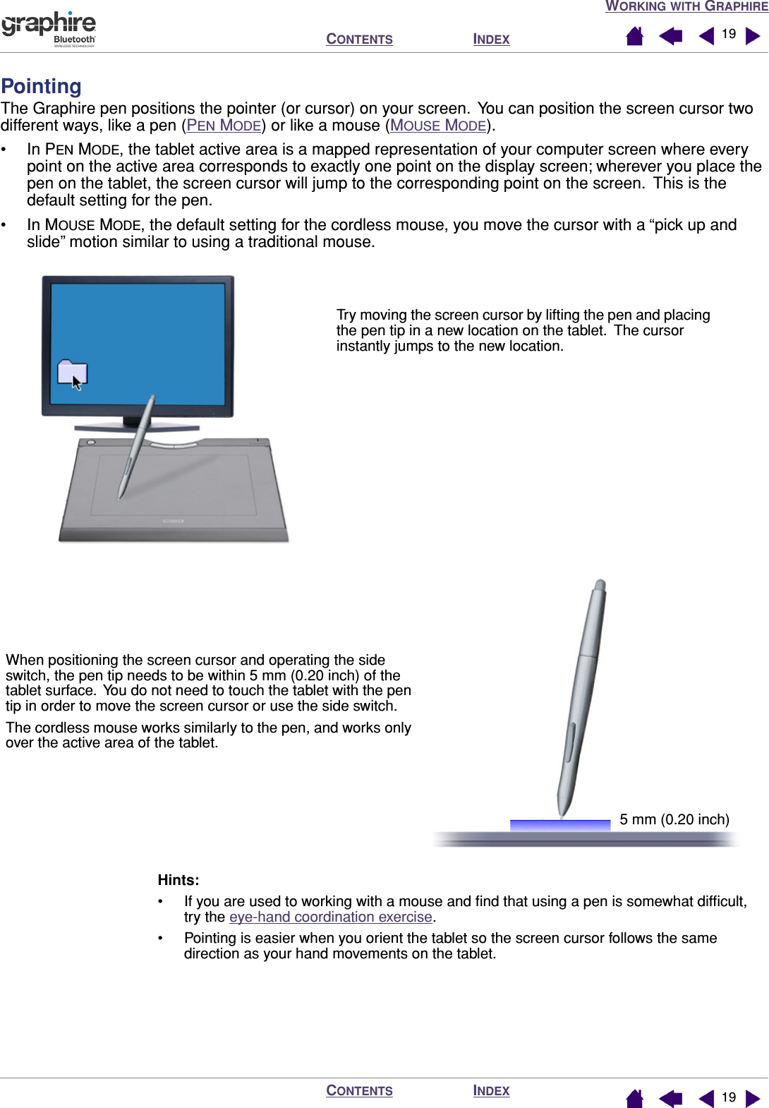 WORKING WITH GRAPHIREINDEXCONTENTSINDEXCONTENTS 1919PointingThe Graphire pen positions the pointer (or cursor) on your screen.  You can position the screen cursor two different ways, like a pen (PEN MODE) or like a mouse (MOUSE MODE).• In PEN MODE, the tablet active area is a mapped representation of your computer screen where every point on the active area corresponds to exactly one point on the display screen; wherever you place the pen on the tablet, the screen cursor will jump to the corresponding point on the screen.  This is the default setting for the pen.• In MOUSE MODE, the default setting for the cordless mouse, you move the cursor with a “pick up and slide” motion similar to using a traditional mouse.Hints:• If you are used to working with a mouse and ﬁnd that using a pen is somewhat difﬁcult, try the eye-hand coordination exercise.• Pointing is easier when you orient the tablet so the screen cursor follows the same direction as your hand movements on the tablet.Try moving the screen cursor by lifting the pen and placing the pen tip in a new location on the tablet.  The cursor instantly jumps to the new location.When positioning the screen cursor and operating the side switch, the pen tip needs to be within 5 mm (0.20 inch) of the tablet surface.  You do not need to touch the tablet with the pen tip in order to move the screen cursor or use the side switch.The cordless mouse works similarly to the pen, and works only over the active area of the tablet.5 mm (0.20 inch)