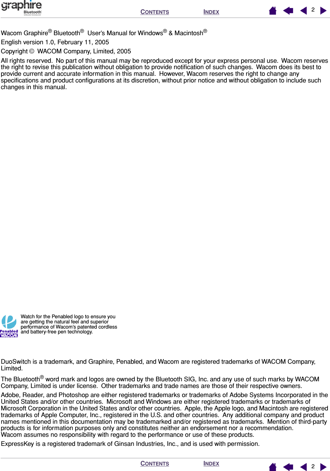  I NDEX C ONTENTS I NDEX C ONTENTS 22 Wacom Graphire ®  Bluetooth ®   User’s Manual for Windows ®  &amp; Macintosh ® English version 1.0, February 11, 2005Copyright ©  WACOM Company, Limited, 2005All rights reserved.  No part of this manual may be reproduced except for your express personal use.  Wacom reserves the right to revise this publication without obligation to provide notiﬁcation of such changes.  Wacom does its best to provide current and accurate information in this manual.  However, Wacom reserves the right to change any speciﬁcations and product conﬁgurations at its discretion, without prior notice and without obligation to include such changes in this manual.DuoSwitch is a trademark, and Graphire, Penabled, and Wacom are registered trademarks of WACOM Company, Limited.The Bluetooth ®  word mark and logos are owned by the Bluetooth SIG, Inc. and any use of such marks by WACOM Company, Limited is under license.  Other trademarks and trade names are those of their respective owners.Adobe, Reader, and Photoshop are either registered trademarks or trademarks of Adobe Systems Incorporated in the United States and/or other countries.  Microsoft and Windows are either registered trademarks or trademarks of Microsoft Corporation in the United States and/or other countries.  Apple, the Apple logo, and Macintosh are registered trademarks of Apple Computer, Inc., registered in the U.S. and other countries.  Any additional company and product names mentioned in this documentation may be trademarked and/or registered as trademarks.  Mention of third-party products is for information purposes only and constitutes neither an endorsement nor a recommendation.  Wacom assumes no responsibility with regard to the performance or use of these products.ExpressKey is a registered trademark of Ginsan Industries, Inc., and is used with permission. Watch for the Penabled logo to ensure you are getting the natural feel and superior performance of Wacom’s patented cordless and battery-free pen technology.