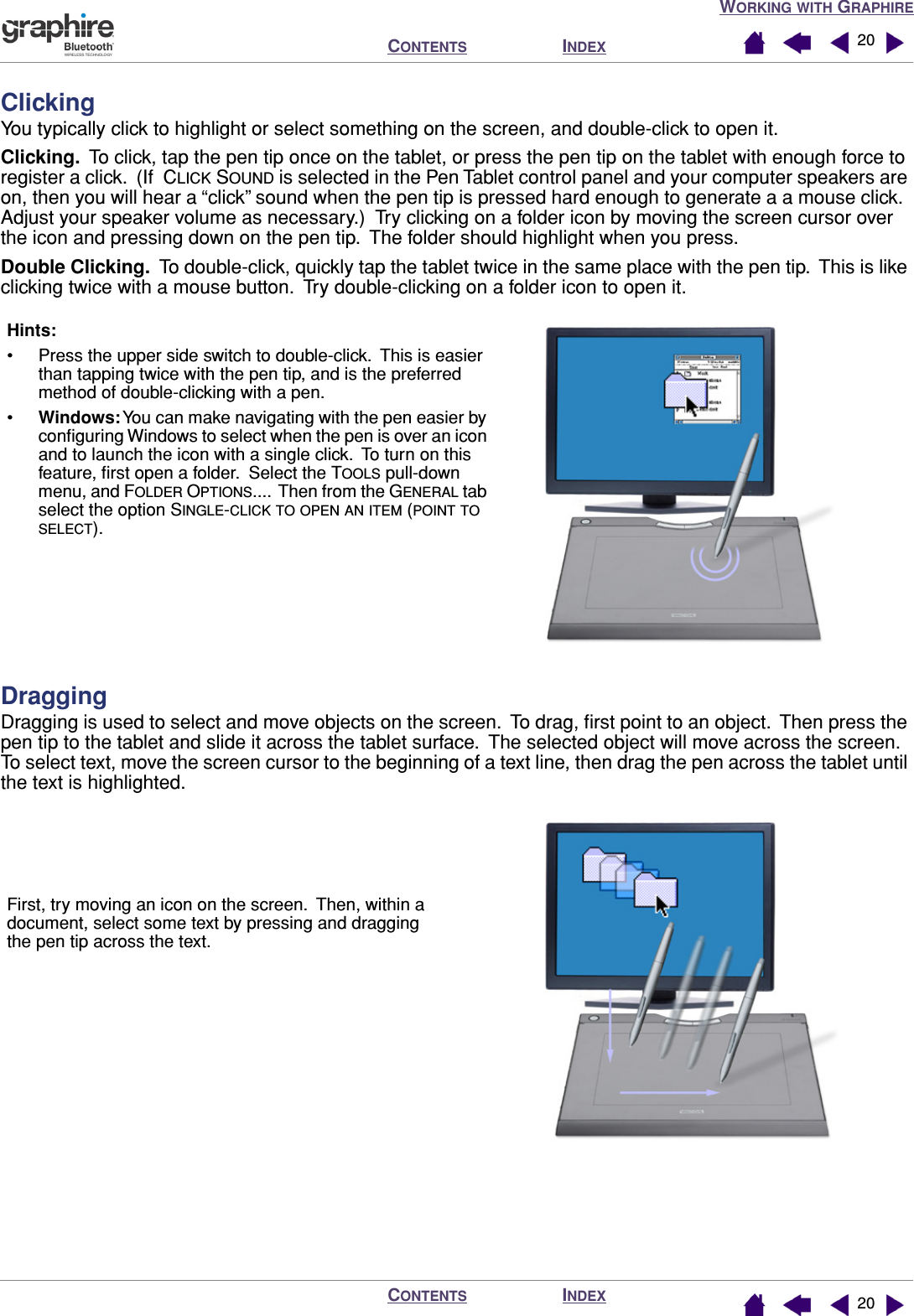 WORKING WITH GRAPHIREINDEXCONTENTSINDEXCONTENTS 2020ClickingYou typically click to highlight or select something on the screen, and double-click to open it.Clicking.  To click, tap the pen tip once on the tablet, or press the pen tip on the tablet with enough force to register a click.  (If  CLICK SOUND is selected in the Pen Tablet control panel and your computer speakers are on, then you will hear a “click” sound when the pen tip is pressed hard enough to generate a a mouse click.  Adjust your speaker volume as necessary.)  Try clicking on a folder icon by moving the screen cursor over the icon and pressing down on the pen tip.  The folder should highlight when you press.Double Clicking.  To double-click, quickly tap the tablet twice in the same place with the pen tip.  This is like clicking twice with a mouse button.  Try double-clicking on a folder icon to open it.DraggingDragging is used to select and move objects on the screen.  To drag, ﬁrst point to an object.  Then press the pen tip to the tablet and slide it across the tablet surface.  The selected object will move across the screen.  To select text, move the screen cursor to the beginning of a text line, then drag the pen across the tablet until the text is highlighted. Hints: • Press the upper side switch to double-click.  This is easier than tapping twice with the pen tip, and is the preferred method of double-clicking with a pen.•Windows: You can make navigating with the pen easier by conﬁguring Windows to select when the pen is over an icon and to launch the icon with a single click.  To turn on this feature, ﬁrst open a folder.  Select the TOOLS pull-down menu, and FOLDER OPTIONS....  Then from the GENERAL tab select the option SINGLE-CLICK TO OPEN AN ITEM (POINT TO SELECT).First, try moving an icon on the screen.  Then, within a document, select some text by pressing and dragging the pen tip across the text.