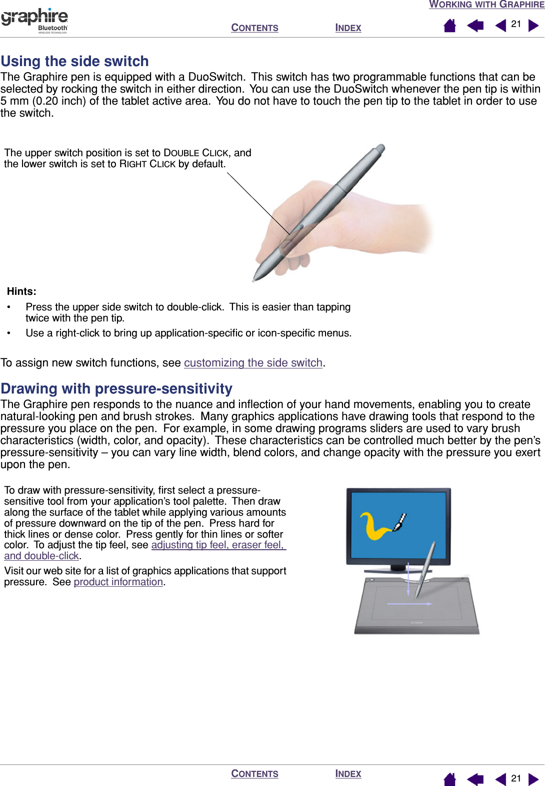 WORKING WITH GRAPHIREINDEXCONTENTSINDEXCONTENTS 2121Using the side switchThe Graphire pen is equipped with a DuoSwitch.  This switch has two programmable functions that can be selected by rocking the switch in either direction.  You can use the DuoSwitch whenever the pen tip is within 5 mm (0.20 inch) of the tablet active area.  You do not have to touch the pen tip to the tablet in order to use the switch.To assign new switch functions, see customizing the side switch.Drawing with pressure-sensitivityThe Graphire pen responds to the nuance and inﬂection of your hand movements, enabling you to create natural-looking pen and brush strokes.  Many graphics applications have drawing tools that respond to the pressure you place on the pen.  For example, in some drawing programs sliders are used to vary brush characteristics (width, color, and opacity).  These characteristics can be controlled much better by the pen’s pressure-sensitivity – you can vary line width, blend colors, and change opacity with the pressure you exert upon the pen.Hints: • Press the upper side switch to double-click.  This is easier than tapping twice with the pen tip.• Use a right-click to bring up application-speciﬁc or icon-speciﬁc menus.The upper switch position is set to DOUBLE CLICK, and the lower switch is set to RIGHT CLICK by default.To draw with pressure-sensitivity, ﬁrst select a pressure-sensitive tool from your application’s tool palette.  Then draw along the surface of the tablet while applying various amounts of pressure downward on the tip of the pen.  Press hard for thick lines or dense color.  Press gently for thin lines or softer color.  To adjust the tip feel, see adjusting tip feel, eraser feel, and double-click.Visit our web site for a list of graphics applications that support pressure.  See product information.