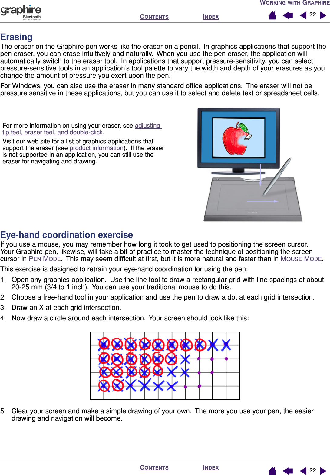 WORKING WITH GRAPHIREINDEXCONTENTSINDEXCONTENTS 2222ErasingThe eraser on the Graphire pen works like the eraser on a pencil.  In graphics applications that support the pen eraser, you can erase intuitively and naturally.  When you use the pen eraser, the application will automatically switch to the eraser tool.  In applications that support pressure-sensitivity, you can select pressure-sensitive tools in an application’s tool palette to vary the width and depth of your erasures as you change the amount of pressure you exert upon the pen.For Windows, you can also use the eraser in many standard ofﬁce applications.  The eraser will not be pressure sensitive in these applications, but you can use it to select and delete text or spreadsheet cells.Eye-hand coordination exerciseIf you use a mouse, you may remember how long it took to get used to positioning the screen cursor.  Your Graphire pen, likewise, will take a bit of practice to master the technique of positioning the screen cursor in PEN MODE.  This may seem difﬁcult at ﬁrst, but it is more natural and faster than in MOUSE MODE.This exercise is designed to retrain your eye-hand coordination for using the pen:1. Open any graphics application.  Use the line tool to draw a rectangular grid with line spacings of about 20-25 mm (3/4 to 1 inch).  You can use your traditional mouse to do this.2. Choose a free-hand tool in your application and use the pen to draw a dot at each grid intersection.3. Draw an X at each grid intersection.4. Now draw a circle around each intersection.  Your screen should look like this:5. Clear your screen and make a simple drawing of your own.  The more you use your pen, the easier drawing and navigation will become.For more information on using your eraser, see adjusting tip feel, eraser feel, and double-click.Visit our web site for a list of graphics applications that support the eraser (see product information).  If the eraser is not supported in an application, you can still use the eraser for navigating and drawing.