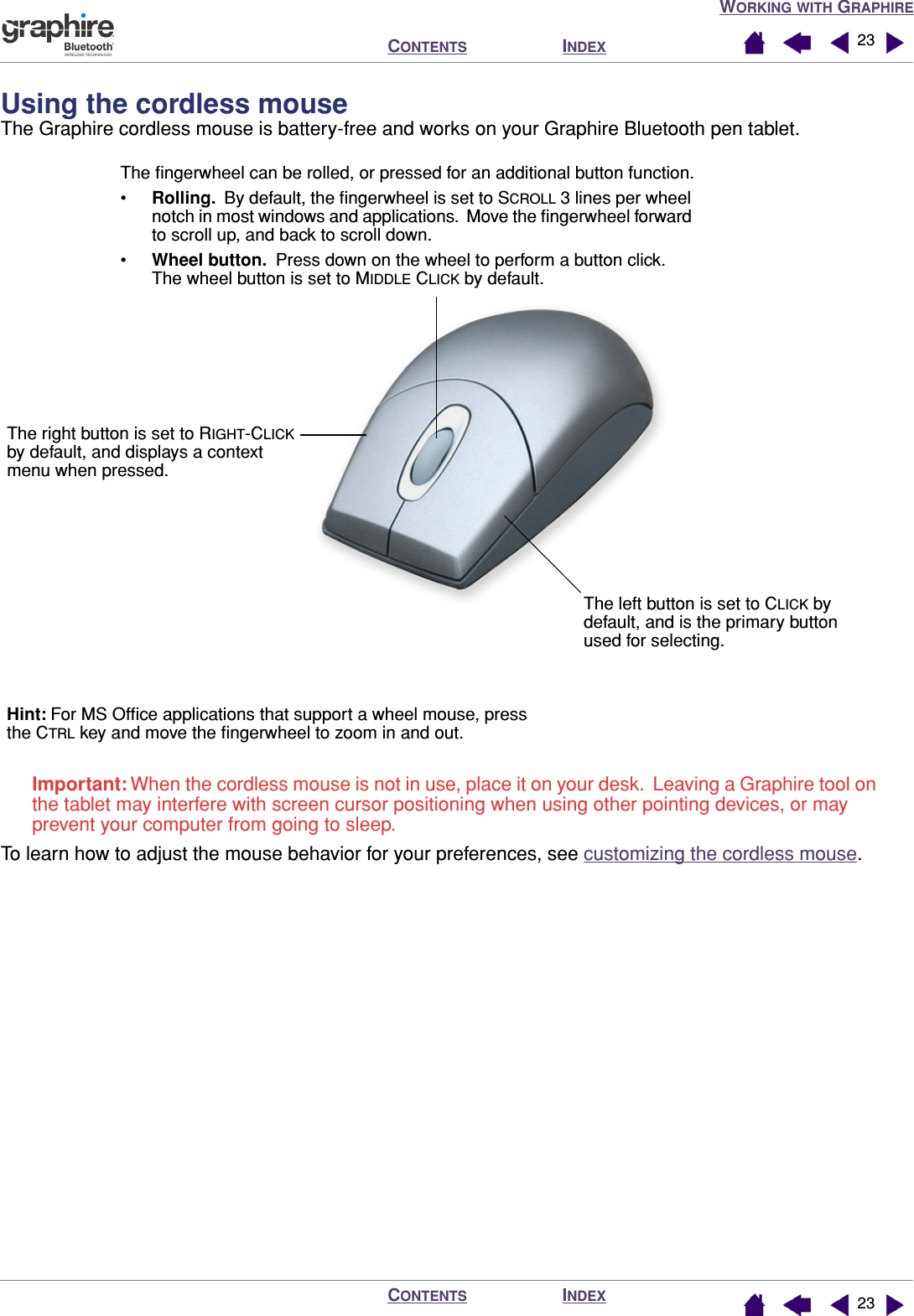 WORKING WITH GRAPHIREINDEXCONTENTSINDEXCONTENTS 2323Using the cordless mouseThe Graphire cordless mouse is battery-free and works on your Graphire Bluetooth pen tablet.Important: When the cordless mouse is not in use, place it on your desk.  Leaving a Graphire tool on the tablet may interfere with screen cursor positioning when using other pointing devices, or may prevent your computer from going to sleep.To learn how to adjust the mouse behavior for your preferences, see customizing the cordless mouse.The right button is set to RIGHT-CLICK by default, and displays a context menu when pressed.The left button is set to CLICK by default, and is the primary button used for selecting.The ﬁngerwheel can be rolled, or pressed for an additional button function.•Rolling.  By default, the ﬁngerwheel is set to SCROLL 3 lines per wheel notch in most windows and applications.  Move the ﬁngerwheel forward to scroll up, and back to scroll down.•Wheel button.  Press down on the wheel to perform a button click.  The wheel button is set to MIDDLE CLICK by default.Hint: For MS Ofﬁce applications that support a wheel mouse, press the CTRL key and move the ﬁngerwheel to zoom in and out.