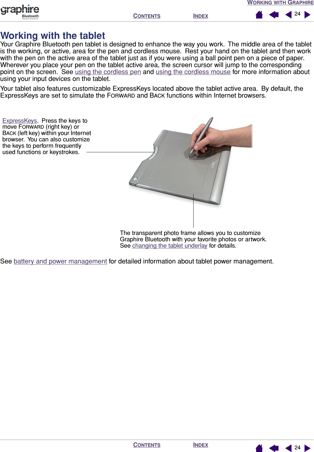 WORKING WITH GRAPHIREINDEXCONTENTSINDEXCONTENTS 2424Working with the tabletYour Graphire Bluetooth pen tablet is designed to enhance the way you work.  The middle area of the tablet is the working, or active, area for the pen and cordless mouse.  Rest your hand on the tablet and then work with the pen on the active area of the tablet just as if you were using a ball point pen on a piece of paper.  Wherever you place your pen on the tablet active area, the screen cursor will jump to the corresponding point on the screen.  See using the cordless pen and using the cordless mouse for more information about using your input devices on the tablet.Your tablet also features customizable ExpressKeys located above the tablet active area.  By default, the ExpressKeys are set to simulate the FORWARD and BACK functions within Internet browsers.See battery and power management for detailed information about tablet power management.The transparent photo frame allows you to customize Graphire Bluetooth with your favorite photos or artwork.  See changing the tablet underlay for details.ExpressKeys.  Press the keys to move FORWARD (right key) or BACK (left key) within your Internet browser.  You can also customize the keys to perform frequently used functions or keystrokes.