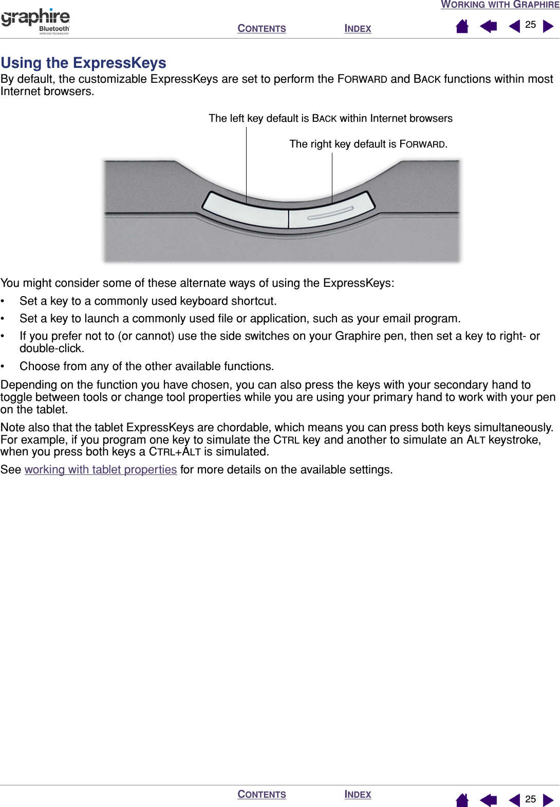 WORKING WITH GRAPHIREINDEXCONTENTSINDEXCONTENTS 2525Using the ExpressKeysBy default, the customizable ExpressKeys are set to perform the FORWARD and BACK functions within most Internet browsers.You might consider some of these alternate ways of using the ExpressKeys:• Set a key to a commonly used keyboard shortcut.• Set a key to launch a commonly used ﬁle or application, such as your email program.• If you prefer not to (or cannot) use the side switches on your Graphire pen, then set a key to right- or double-click.• Choose from any of the other available functions.Depending on the function you have chosen, you can also press the keys with your secondary hand to toggle between tools or change tool properties while you are using your primary hand to work with your pen on the tablet.Note also that the tablet ExpressKeys are chordable, which means you can press both keys simultaneously.  For example, if you program one key to simulate the CTRL key and another to simulate an ALT keystroke, when you press both keys a CTRL+ALT is simulated.See working with tablet properties for more details on the available settings.The right key default is FORWARD.The left key default is BACK within Internet browsers