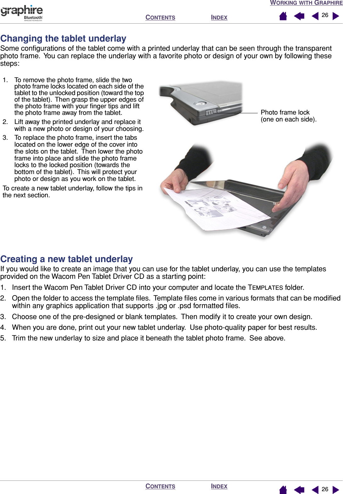 WORKING WITH GRAPHIREINDEXCONTENTSINDEXCONTENTS 2626Changing the tablet underlaySome conﬁgurations of the tablet come with a printed underlay that can be seen through the transparent photo frame.  You can replace the underlay with a favorite photo or design of your own by following these steps:Creating a new tablet underlayIf you would like to create an image that you can use for the tablet underlay, you can use the templates provided on the Wacom Pen Tablet Driver CD as a starting point:1. Insert the Wacom Pen Tablet Driver CD into your computer and locate the TEMPLATES folder.2. Open the folder to access the template ﬁles.  Template ﬁles come in various formats that can be modiﬁed within any graphics application that supports .jpg or .psd formatted ﬁles.3. Choose one of the pre-designed or blank templates.  Then modify it to create your own design.4. When you are done, print out your new tablet underlay.  Use photo-quality paper for best results.5. Trim the new underlay to size and place it beneath the tablet photo frame.  See above.1. To remove the photo frame, slide the two photo frame locks located on each side of the tablet to the unlocked position (toward the top of the tablet).  Then grasp the upper edges of the photo frame with your ﬁnger tips and lift the photo frame away from the tablet.2. Lift away the printed underlay and replace it with a new photo or design of your choosing.3. To replace the photo frame, insert the tabs located on the lower edge of the cover into the slots on the tablet.  Then lower the photo frame into place and slide the photo frame locks to the locked position (towards the bottom of the tablet).  This will protect your photo or design as you work on the tablet.To create a new tablet underlay, follow the tips in the next section.Photo frame lock (one on each side).