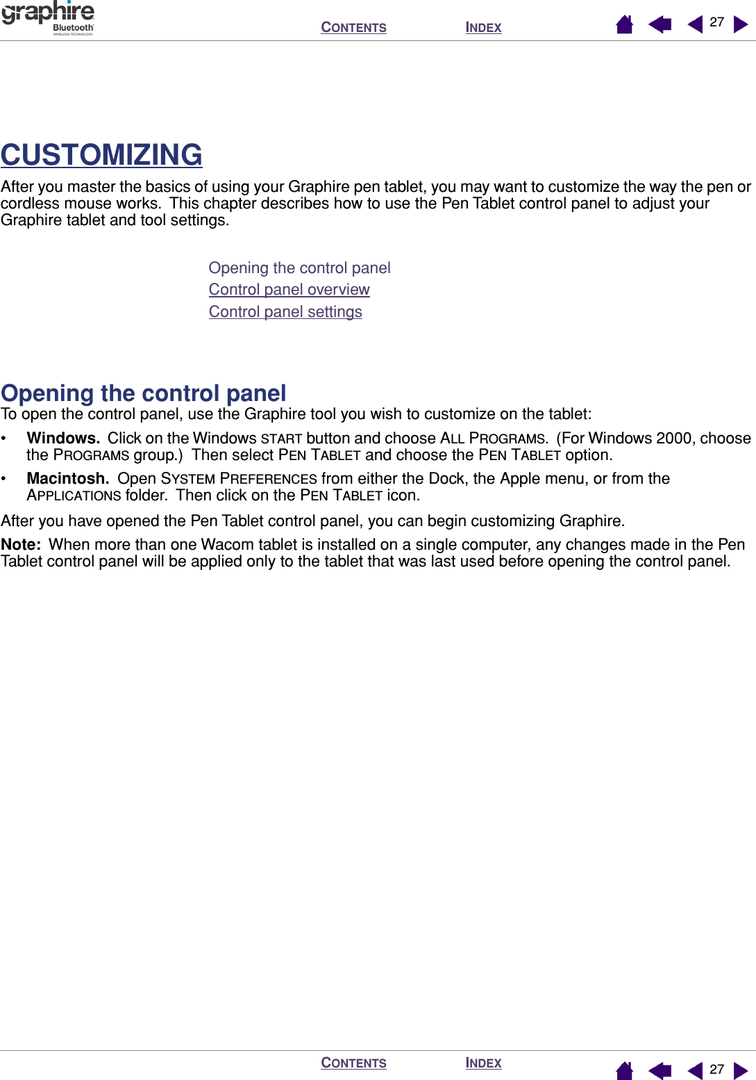 INDEXCONTENTSINDEXCONTENTS 2727CUSTOMIZINGAfter you master the basics of using your Graphire pen tablet, you may want to customize the way the pen or cordless mouse works.  This chapter describes how to use the Pen Tablet control panel to adjust your Graphire tablet and tool settings.Opening the control panelControl panel overviewControl panel settingsOpening the control panelTo open the control panel, use the Graphire tool you wish to customize on the tablet:•Windows.  Click on the Windows START button and choose ALL PROGRAMS.  (For Windows 2000, choose the PROGRAMS group.)  Then select PEN TABLET and choose the PEN TABLET option.•Macintosh.  Open SYSTEM PREFERENCES from either the Dock, the Apple menu, or from the APPLICATIONS folder.  Then click on the PEN TABLET icon.After you have opened the Pen Tablet control panel, you can begin customizing Graphire.Note:  When more than one Wacom tablet is installed on a single computer, any changes made in the Pen Tablet control panel will be applied only to the tablet that was last used before opening the control panel.
