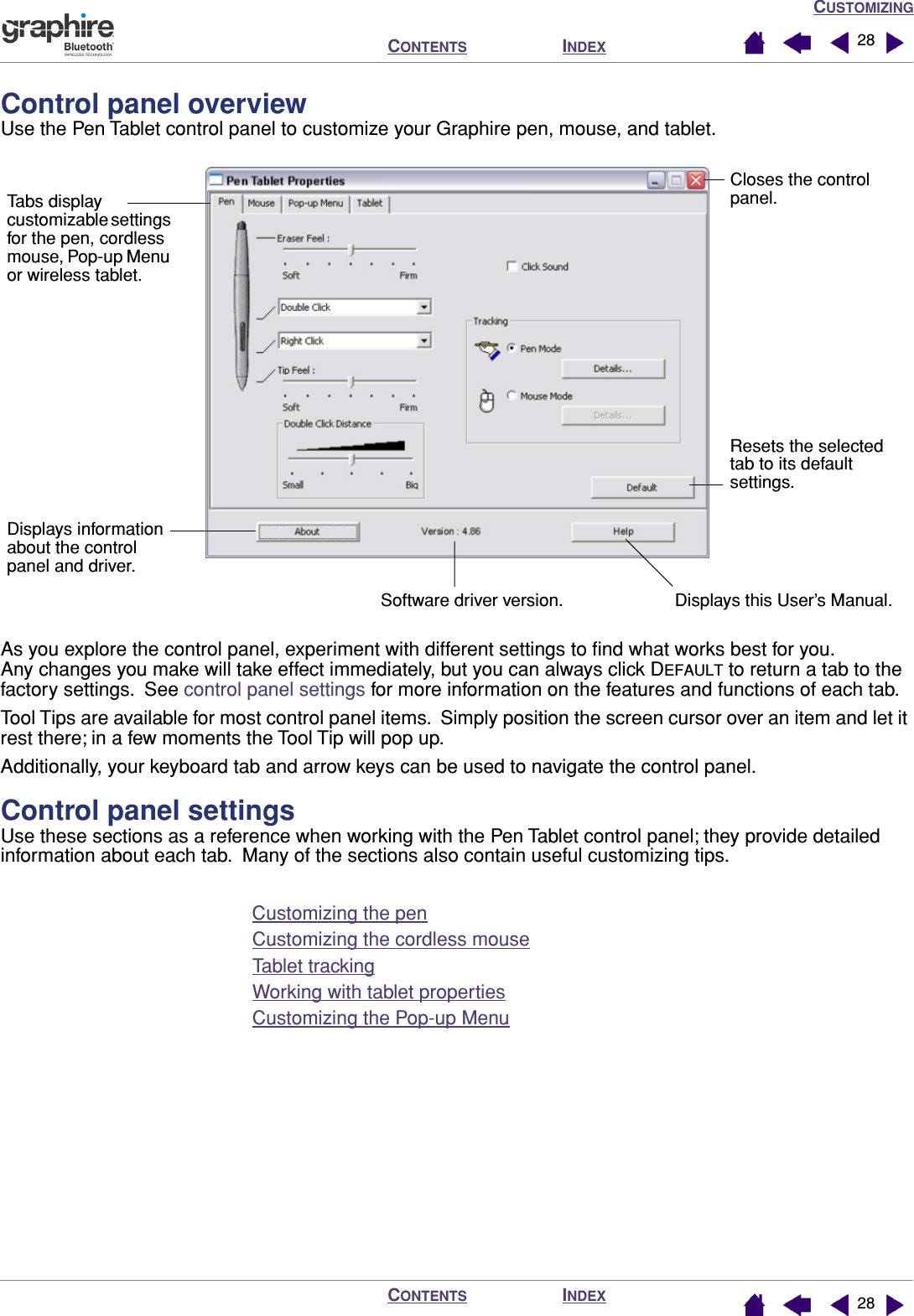 CUSTOMIZINGINDEXCONTENTSINDEXCONTENTS 2828Control panel overviewUse the Pen Tablet control panel to customize your Graphire pen, mouse, and tablet.As you explore the control panel, experiment with different settings to ﬁnd what works best for you.  Any changes you make will take effect immediately, but you can always click DEFAULT to return a tab to the factory settings.  See control panel settings for more information on the features and functions of each tab.Tool Tips are available for most control panel items.  Simply position the screen cursor over an item and let it rest there; in a few moments the Tool Tip will pop up.Additionally, your keyboard tab and arrow keys can be used to navigate the control panel.Control panel settingsUse these sections as a reference when working with the Pen Tablet control panel; they provide detailed information about each tab.  Many of the sections also contain useful customizing tips.Customizing the penCustomizing the cordless mouseTablet trackingWorking with tablet propertiesCustomizing the Pop-up MenuTabs display customizable settings for the pen, cordless mouse, Pop-up Menu or wireless tablet.Displays information about the control panel and driver.Software driver version. Displays this User’s Manual.Resets the selected tab to its default settings. Closes the control panel.