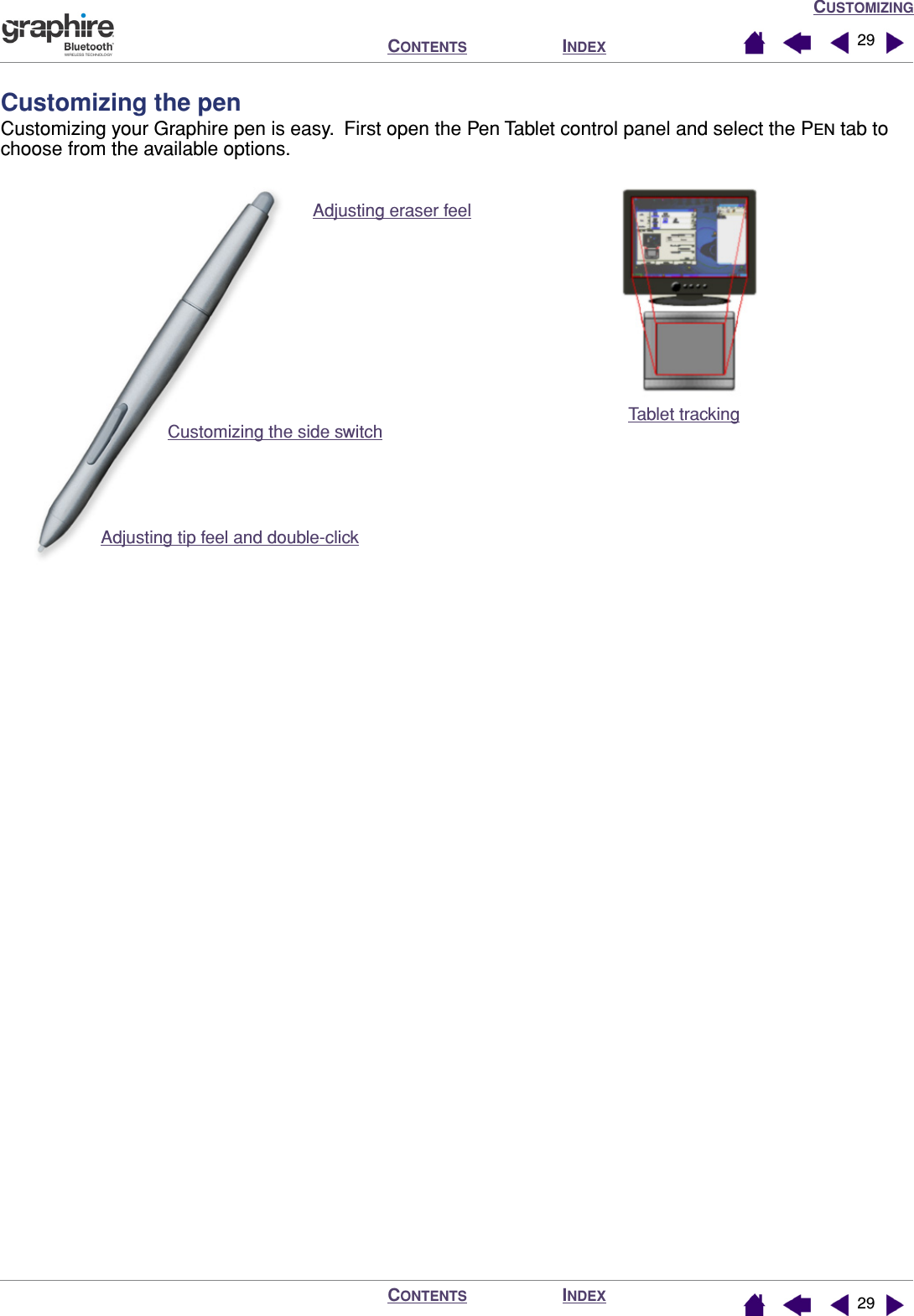 CUSTOMIZINGINDEXCONTENTSINDEXCONTENTS 2929Customizing the penCustomizing your Graphire pen is easy.  First open the Pen Tablet control panel and select the PEN tab to choose from the available options. Tablet trackingAdjusting eraser feel Customizing the side switchAdjusting tip feel and double-click 