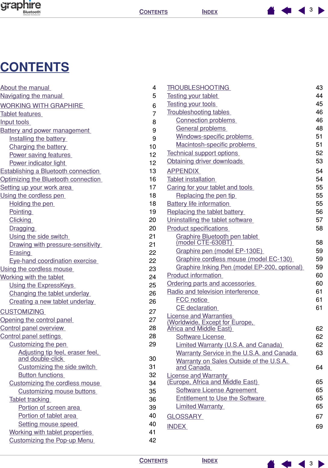  I NDEX C ONTENTS I NDEX C ONTENTS 33 CONTENTS About the manual  4Navigating the manual  5WORKING WITH GRAPHIRE  6Tablet features  7Input tools  8Battery and power management  9Installing the battery  9Charging the battery  10Power saving features  12Power indicator light  12Establishing a Bluetooth connection  13Optimizing the Bluetooth connection  16Setting up your work area  17Using the cordless pen  18Holding the pen  18Pointing  19Clicking  20Dragging  20Using the side switch  21Drawing with pressure-sensitivity  21Erasing  22Eye-hand coordination exercise  22Using the cordless mouse  23Working with the tablet  24Using the ExpressKeys  25Changing the tablet underlay  26Creating a new tablet underlay  26CUSTOMIZING  27Opening the control panel  27Control panel overview  28Control panel settings  28Customizing the pen  29Adjusting tip feel, eraser feel, and double-click  30Customizing the side switch  31Button functions  32Customizing the cordless mouse  34Customizing mouse buttons  35Tablet tracking  36Portion of screen area  39Portion of tablet area  40Setting mouse speed  40Working with tablet properties  41Customizing the Pop-up Menu  42TROUBLESHOOTING  43Testing your tablet  44Testing your tools  45Troubleshooting tables  46Connection problems  46General problems  48Windows-speciﬁc problems  51Macintosh-speciﬁc problems  51Technical support options  52Obtaining driver downloads  53APPENDIX  54Tablet installation  54Caring for your tablet and tools  55Replacing the pen tip  55Battery life information  55Replacing the tablet battery  56Uninstalling the tablet software  57Product speciﬁcations  58Graphire Bluetooth pen tablet (model CTE-630BT)  58Graphire pen (model EP-130E)  59Graphire cordless mouse (model EC-130)  59Graphire Inking Pen (model EP-200, optional)  59Product information  60Ordering parts and accessories  60Radio and television interference  61FCC notice  61CE declaration  61License and Warranties (Worldwide, Except for Europe, Africa and Middle East)  62Software License  62Limited Warranty (U.S.A. and Canada)  62Warranty Service in the U.S.A. and Canada  63Warranty on Sales Outside of the U.S.A. and Canada  64License and Warranty (Europe, Africa and Middle East)  65Software License Agreement  65Entitlement to Use the Software  65Limited Warranty  65GLOSSARY  67INDEX  69