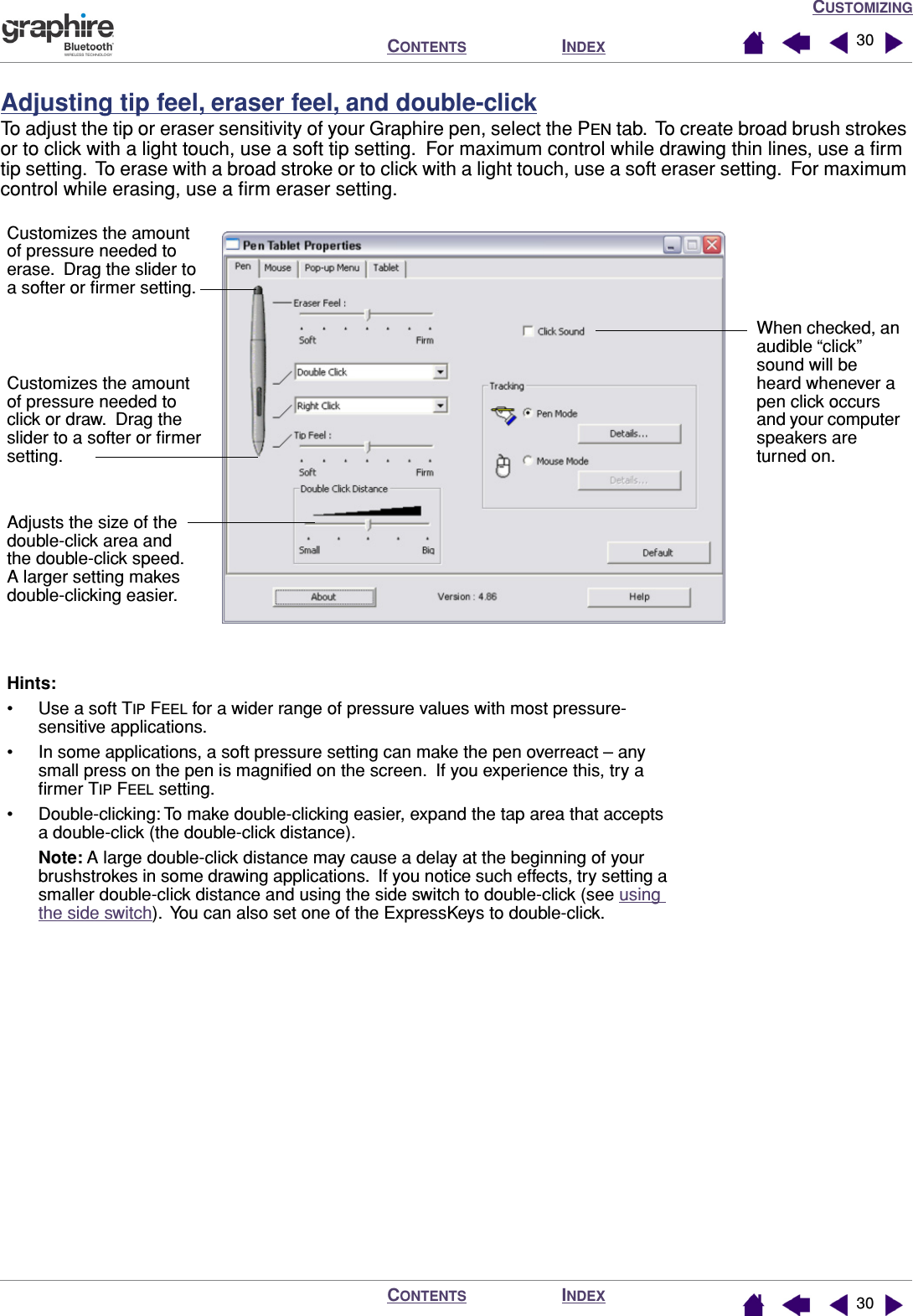 CUSTOMIZINGINDEXCONTENTSINDEXCONTENTS 3030Adjusting tip feel, eraser feel, and double-clickTo adjust the tip or eraser sensitivity of your Graphire pen, select the PEN tab.  To create broad brush strokes or to click with a light touch, use a soft tip setting.  For maximum control while drawing thin lines, use a ﬁrm tip setting.  To erase with a broad stroke or to click with a light touch, use a soft eraser setting.  For maximum control while erasing, use a ﬁrm eraser setting.Customizes the amount of pressure needed to click or draw.  Drag the slider to a softer or ﬁrmer setting.Hints: • Use a soft TIP FEEL for a wider range of pressure values with most pressure-sensitive applications.• In some applications, a soft pressure setting can make the pen overreact – any small press on the pen is magniﬁed on the screen.  If you experience this, try a ﬁrmer TIP FEEL setting.• Double-clicking: To make double-clicking easier, expand the tap area that accepts a double-click (the double-click distance).Note: A large double-click distance may cause a delay at the beginning of your brushstrokes in some drawing applications.  If you notice such effects, try setting a smaller double-click distance and using the side switch to double-click (see using the side switch).  You can also set one of the ExpressKeys to double-click.When checked, an audible “click” sound will be heard whenever a pen click occurs and your computer speakers are turned on.Adjusts the size of the double-click area and the double-click speed.  A larger setting makes double-clicking easier.Customizes the amount of pressure needed to erase.  Drag the slider to a softer or ﬁrmer setting.