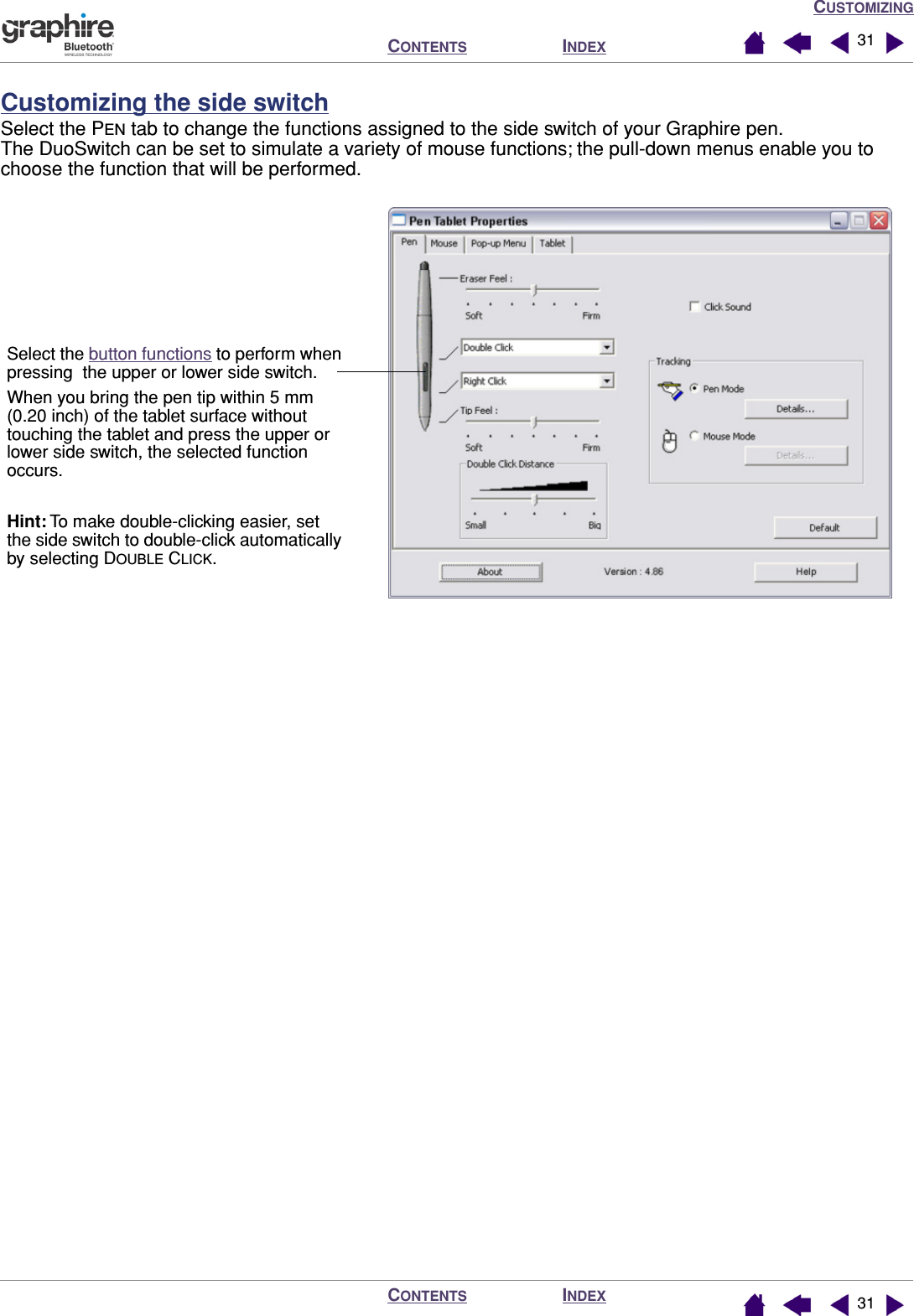 CUSTOMIZINGINDEXCONTENTSINDEXCONTENTS 3131Customizing the side switchSelect the PEN tab to change the functions assigned to the side switch of your Graphire pen.  The DuoSwitch can be set to simulate a variety of mouse functions; the pull-down menus enable you to choose the function that will be performed.Select the button functions to perform when pressing  the upper or lower side switch.When you bring the pen tip within 5 mm (0.20 inch) of the tablet surface without touching the tablet and press the upper or lower side switch, the selected function occurs.Hint: To make double-clicking easier, set the side switch to double-click automatically by selecting DOUBLE CLICK.