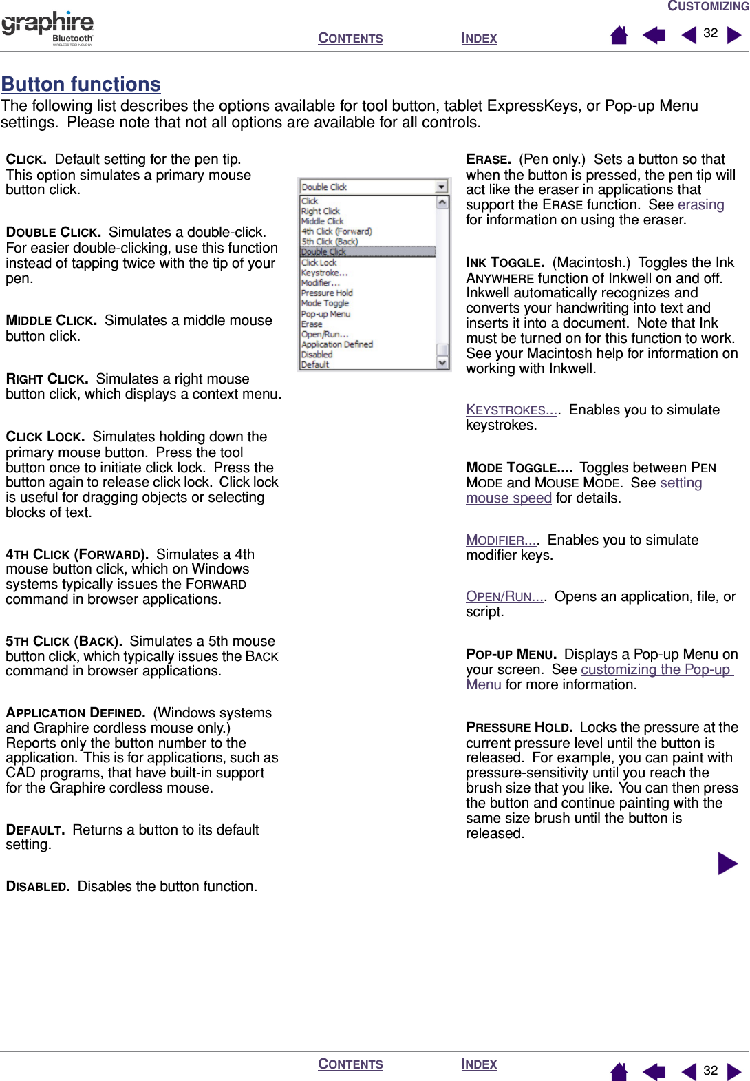 CUSTOMIZINGINDEXCONTENTSINDEXCONTENTS 3232  Button functionsThe following list describes the options available for tool button, tablet ExpressKeys, or Pop-up Menu settings.  Please note that not all options are available for all controls.ERASE.  (Pen only.)  Sets a button so that when the button is pressed, the pen tip will act like the eraser in applications that support the ERASE function.  See erasing for information on using the eraser.INK TOGGLE.  (Macintosh.)  Toggles the Ink ANYWHERE function of Inkwell on and off.  Inkwell automatically recognizes and converts your handwriting into text and inserts it into a document.  Note that Ink must be turned on for this function to work.  See your Macintosh help for information on working with Inkwell.KEYSTROKES....  Enables you to simulate keystrokes.MODE TOGGLE....  Toggles between PEN MODE and MOUSE MODE.  See setting mouse speed for details.MODIFIER....  Enables you to simulate modiﬁer keys.OPEN/RUN....  Opens an application, ﬁle, or script.POP-UP MENU.  Displays a Pop-up Menu on your screen.  See customizing the Pop-up Menu for more information.PRESSURE HOLD.  Locks the pressure at the current pressure level until the button is released.  For example, you can paint with pressure-sensitivity until you reach the brush size that you like.  You can then press the button and continue painting with the same size brush until the button is released.CLICK.  Default setting for the pen tip.  This option simulates a primary mouse button click.DOUBLE CLICK.  Simulates a double-click.  For easier double-clicking, use this function instead of tapping twice with the tip of your pen.MIDDLE CLICK.  Simulates a middle mouse button click.RIGHT CLICK.  Simulates a right mouse button click, which displays a context menu.CLICK LOCK.  Simulates holding down the primary mouse button.  Press the tool button once to initiate click lock.  Press the button again to release click lock.  Click lock is useful for dragging objects or selecting blocks of text.4TH CLICK (FORWARD).  Simulates a 4th mouse button click, which on Windows systems typically issues the FORWARD command in browser applications.5TH CLICK (BACK).  Simulates a 5th mouse button click, which typically issues the BACK command in browser applications.APPLICATION DEFINED.  (Windows systems and Graphire cordless mouse only.)  Reports only the button number to the application.  This is for applications, such as CAD programs, that have built-in support for the Graphire cordless mouse.DEFAULT.  Returns a button to its default setting.DISABLED.  Disables the button function.