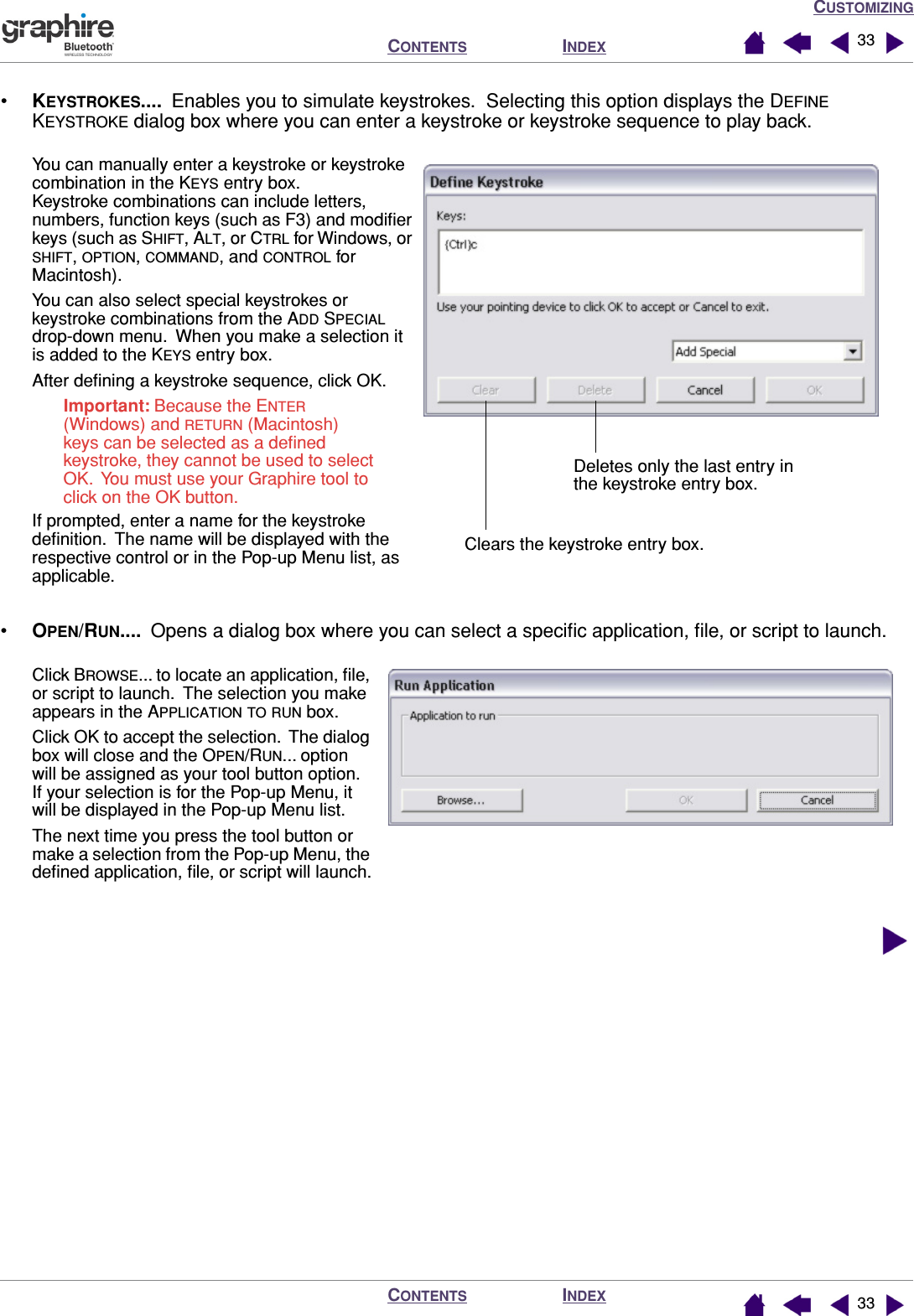 CUSTOMIZINGINDEXCONTENTSINDEXCONTENTS 3333•KEYSTROKES....  Enables you to simulate keystrokes.  Selecting this option displays the DEFINE KEYSTROKE dialog box where you can enter a keystroke or keystroke sequence to play back.•OPEN/RUN....  Opens a dialog box where you can select a speciﬁc application, ﬁle, or script to launch.  You can manually enter a keystroke or keystroke combination in the KEYS entry box.  Keystroke combinations can include letters, numbers, function keys (such as F3) and modiﬁer keys (such as SHIFT, ALT, or CTRL for Windows, or SHIFT, OPTION, COMMAND, and CONTROL for Macintosh).You can also select special keystrokes or keystroke combinations from the ADD SPECIAL drop-down menu.  When you make a selection it is added to the KEYS entry box.After deﬁning a keystroke sequence, click OK.Important: Because the ENTER (Windows) and RETURN (Macintosh) keys can be selected as a deﬁned keystroke, they cannot be used to select OK.  You must use your Graphire tool to click on the OK button.If prompted, enter a name for the keystroke deﬁnition.  The name will be displayed with the respective control or in the Pop-up Menu list, as applicable.Clears the keystroke entry box.Deletes only the last entry in the keystroke entry box.Click BROWSE... to locate an application, ﬁle, or script to launch.  The selection you make appears in the APPLICATION TO RUN box.Click OK to accept the selection.  The dialog box will close and the OPEN/RUN... option will be assigned as your tool button option.  If your selection is for the Pop-up Menu, it will be displayed in the Pop-up Menu list.The next time you press the tool button or make a selection from the Pop-up Menu, the deﬁned application, ﬁle, or script will launch.