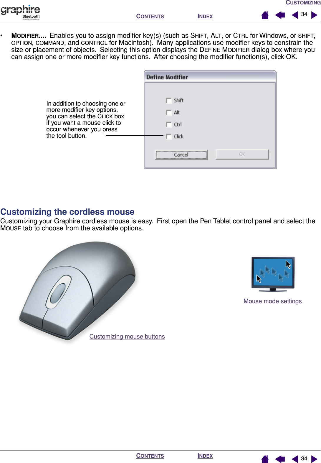 CUSTOMIZINGINDEXCONTENTSINDEXCONTENTS 3434•MODIFIER....  Enables you to assign modiﬁer key(s) (such as SHIFT, ALT, or CTRL for Windows, or SHIFT, OPTION, COMMAND, and CONTROL for Macintosh).  Many applications use modiﬁer keys to constrain the size or placement of objects.  Selecting this option displays the DEFINE MODIFIER dialog box where you can assign one or more modiﬁer key functions.  After choosing the modiﬁer function(s), click OK. Customizing the cordless mouseCustomizing your Graphire cordless mouse is easy.  First open the Pen Tablet control panel and select the MOUSE tab to choose from the available options.In addition to choosing one or more modiﬁer key options, you can select the CLICK box if you want a mouse click to occur whenever you press the tool button.Mouse mode settings Customizing mouse buttons