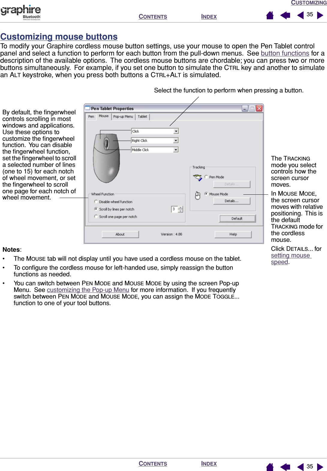 CUSTOMIZINGINDEXCONTENTSINDEXCONTENTS 3535Customizing mouse buttonsTo modify your Graphire cordless mouse button settings, use your mouse to open the Pen Tablet control panel and select a function to perform for each button from the pull-down menus.  See button functions for a description of the available options.  The cordless mouse buttons are chordable; you can press two or more buttons simultaneously.  For example, if you set one button to simulate the CTRL key and another to simulate an ALT keystroke, when you press both buttons a CTRL+ALT is simulated.Select the function to perform when pressing a button.Notes: • The MOUSE tab will not display until you have used a cordless mouse on the tablet.• To conﬁgure the cordless mouse for left-handed use, simply reassign the button functions as needed.• You can switch between PEN MODE and MOUSE MODE by using the screen Pop-up Menu.  See customizing the Pop-up Menu for more information.  If you frequently switch between PEN MODE and MOUSE MODE, you can assign the MODE TOGGLE... function to one of your tool buttons.By default, the ﬁngerwheel controls scrolling in most windows and applications.  Use these options to customize the ﬁngerwheel function.  You can disable the ﬁngerwheel function, set the ﬁngerwheel to scroll a selected number of lines (one to 15) for each notch of wheel movement, or set the ﬁngerwheel to scroll one page for each notch of wheel movement.The TRACKING mode you select controls how the screen cursor moves.In MOUSE MODE, the screen cursor moves with relative positioning.  This is the default TRACKING mode for the cordless mouse.Click DETAILS... for setting mouse speed.