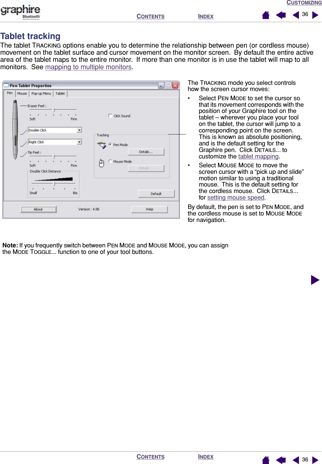 CUSTOMIZINGINDEXCONTENTSINDEXCONTENTS 3636Tablet trackingThe tablet TRACKING options enable you to determine the relationship between pen (or cordless mouse) movement on the tablet surface and cursor movement on the monitor screen.  By default the entire active area of the tablet maps to the entire monitor.  If more than one monitor is in use the tablet will map to all monitors.  See mapping to multiple monitors.  The TRACKING mode you select controls how the screen cursor moves:• Select PEN MODE to set the cursor so that its movement corresponds with the position of your Graphire tool on the tablet – wherever you place your tool on the tablet, the cursor will jump to a corresponding point on the screen.  This is known as absolute positioning, and is the default setting for the Graphire pen.  Click DETAILS... to customize the tablet mapping.• Select MOUSE MODE to move the screen cursor with a “pick up and slide” motion similar to using a traditional mouse.  This is the default setting for the cordless mouse.  Click DETAILS... for setting mouse speed.By default, the pen is set to PEN MODE, and the cordless mouse is set to MOUSE MODE for navigation.Note: If you frequently switch between PEN MODE and MOUSE MODE, you can assign the MODE TOGGLE... function to one of your tool buttons.