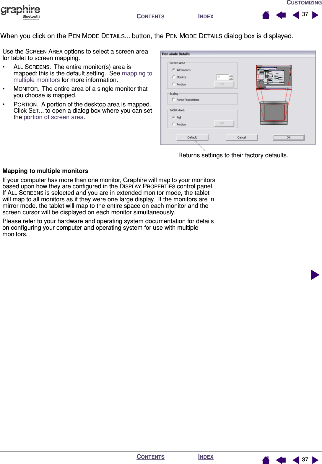 CUSTOMIZINGINDEXCONTENTSINDEXCONTENTS 3737When you click on the PEN MODE DETAILS... button, the PEN MODE DETAILS dialog box is displayed.   Returns settings to their factory defaults.Use the SCREEN AREA options to select a screen area for tablet to screen mapping.•ALL SCREENS.  The entire monitor(s) area is mapped; this is the default setting.  See mapping to multiple monitors for more information.•MONITOR.  The entire area of a single monitor that you choose is mapped.•PORTION.  A portion of the desktop area is mapped.  Click SET... to open a dialog box where you can set the portion of screen area.Mapping to multiple monitorsIf your computer has more than one monitor, Graphire will map to your monitors based upon how they are conﬁgured in the DISPLAY PROPERTIES control panel.  If ALL SCREENS is selected and you are in extended monitor mode, the tablet will map to all monitors as if they were one large display.  If the monitors are in mirror mode, the tablet will map to the entire space on each monitor and the screen cursor will be displayed on each monitor simultaneously.Please refer to your hardware and operating system documentation for details on conﬁguring your computer and operating system for use with multiple monitors.