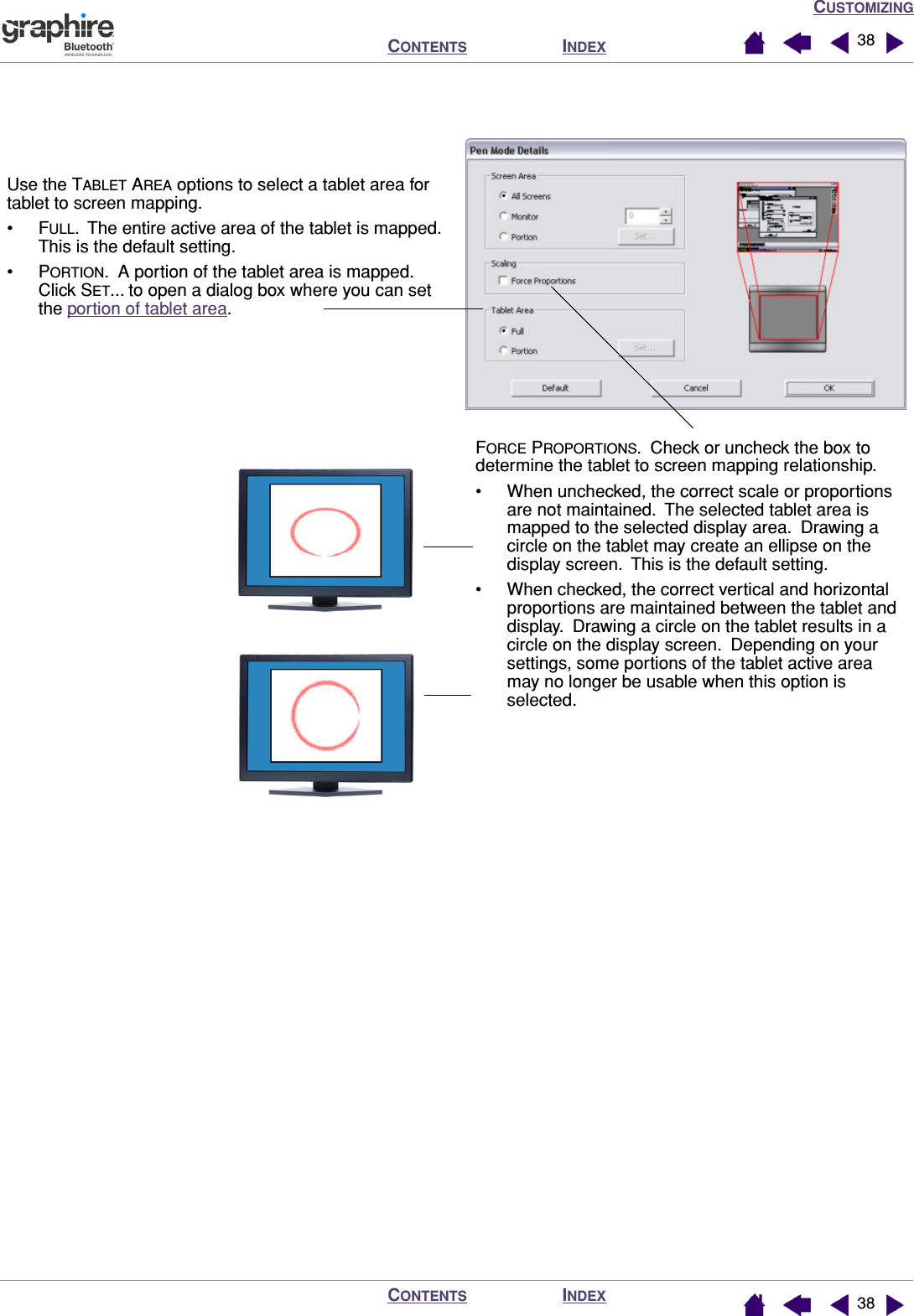 CUSTOMIZINGINDEXCONTENTSINDEXCONTENTS 3838 Use the TABLET AREA options to select a tablet area for tablet to screen mapping.•FULL.  The entire active area of the tablet is mapped.  This is the default setting.•PORTION.  A portion of the tablet area is mapped.  Click SET... to open a dialog box where you can set the portion of tablet area.FORCE PROPORTIONS.  Check or uncheck the box to determine the tablet to screen mapping relationship.• When unchecked, the correct scale or proportions are not maintained.  The selected tablet area is mapped to the selected display area.  Drawing a circle on the tablet may create an ellipse on the display screen.  This is the default setting.• When checked, the correct vertical and horizontal proportions are maintained between the tablet and display.  Drawing a circle on the tablet results in a circle on the display screen.  Depending on your settings, some portions of the tablet active area may no longer be usable when this option is selected.