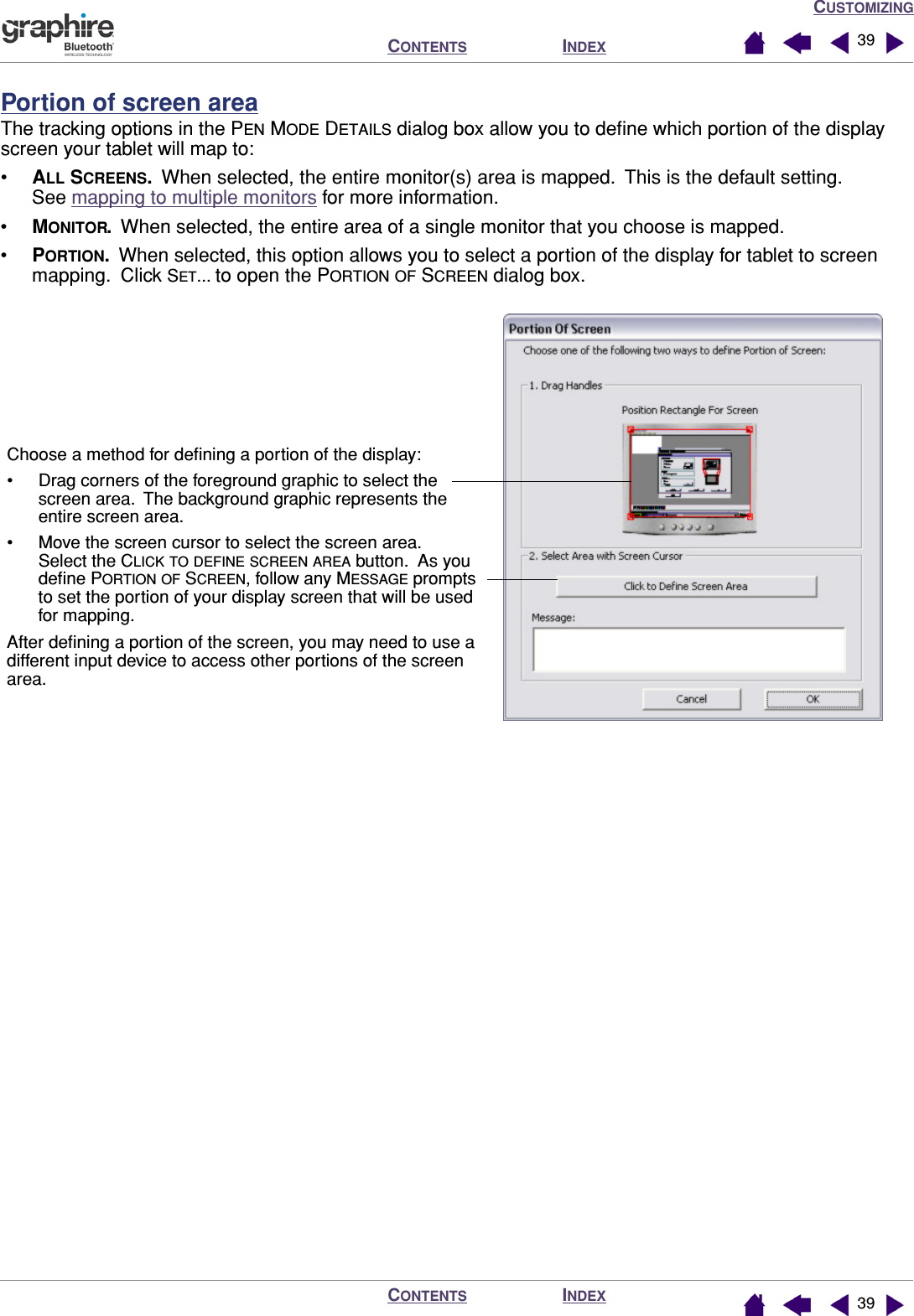 CUSTOMIZINGINDEXCONTENTSINDEXCONTENTS 3939Portion of screen areaThe tracking options in the PEN MODE DETAILS dialog box allow you to deﬁne which portion of the display screen your tablet will map to:•ALL SCREENS.  When selected, the entire monitor(s) area is mapped.  This is the default setting.  See mapping to multiple monitors for more information.•MONITOR.  When selected, the entire area of a single monitor that you choose is mapped.•PORTION.  When selected, this option allows you to select a portion of the display for tablet to screen mapping.  Click SET... to open the PORTION OF SCREEN dialog box.Choose a method for deﬁning a portion of the display:• Drag corners of the foreground graphic to select the screen area.  The background graphic represents the entire screen area.• Move the screen cursor to select the screen area.  Select the CLICK TO DEFINE SCREEN AREA button.  As you deﬁne PORTION OF SCREEN, follow any MESSAGE prompts to set the portion of your display screen that will be used for mapping.After deﬁning a portion of the screen, you may need to use a different input device to access other portions of the screen area.