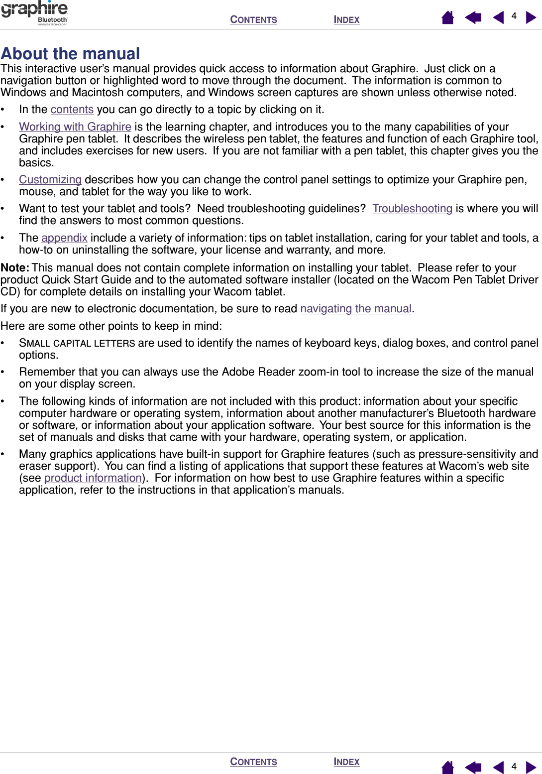  I NDEX C ONTENTS I NDEX C ONTENTS 44 About the manual This interactive user’s manual provides quick access to information about Graphire.  Just click on a navigation button or highlighted word to move through the document.  The information is common to Windows and Macintosh computers, and Windows screen captures are shown unless otherwise noted.• In the contents you can go directly to a topic by clicking on it.•Working with Graphire is the learning chapter, and introduces you to the many capabilities of your Graphire pen tablet.  It describes the wireless pen tablet, the features and function of each Graphire tool, and includes exercises for new users.  If you are not familiar with a pen tablet, this chapter gives you the basics.•Customizing describes how you can change the control panel settings to optimize your Graphire pen, mouse, and tablet for the way you like to work.• Want to test your tablet and tools?  Need troubleshooting guidelines?  Troubleshooting is where you will ﬁnd the answers to most common questions.• The appendix include a variety of information: tips on tablet installation, caring for your tablet and tools, a how-to on uninstalling the software, your license and warranty, and more. Note:  This manual does not contain complete information on installing your tablet.  Please refer to your product Quick Start Guide and to the automated software installer (located on the Wacom Pen Tablet Driver CD) for complete details on installing your Wacom tablet.If you are new to electronic documentation, be sure to read navigating the manual.Here are some other points to keep in mind:•S MALL   CAPITAL   LETTERS  are used to identify the names of keyboard keys, dialog boxes, and control panel options.• Remember that you can always use the Adobe Reader zoom-in tool to increase the size of the manual on your display screen.• The following kinds of information are not included with this product: information about your speciﬁc computer hardware or operating system, information about another manufacturer’s Bluetooth hardware or software, or information about your application software.  Your best source for this information is the set of manuals and disks that came with your hardware, operating system, or application.• Many graphics applications have built-in support for Graphire features (such as pressure-sensitivity and eraser support).  You can ﬁnd a listing of applications that support these features at Wacom’s web site (see product information).  For information on how best to use Graphire features within a speciﬁc application, refer to the instructions in that application’s manuals.