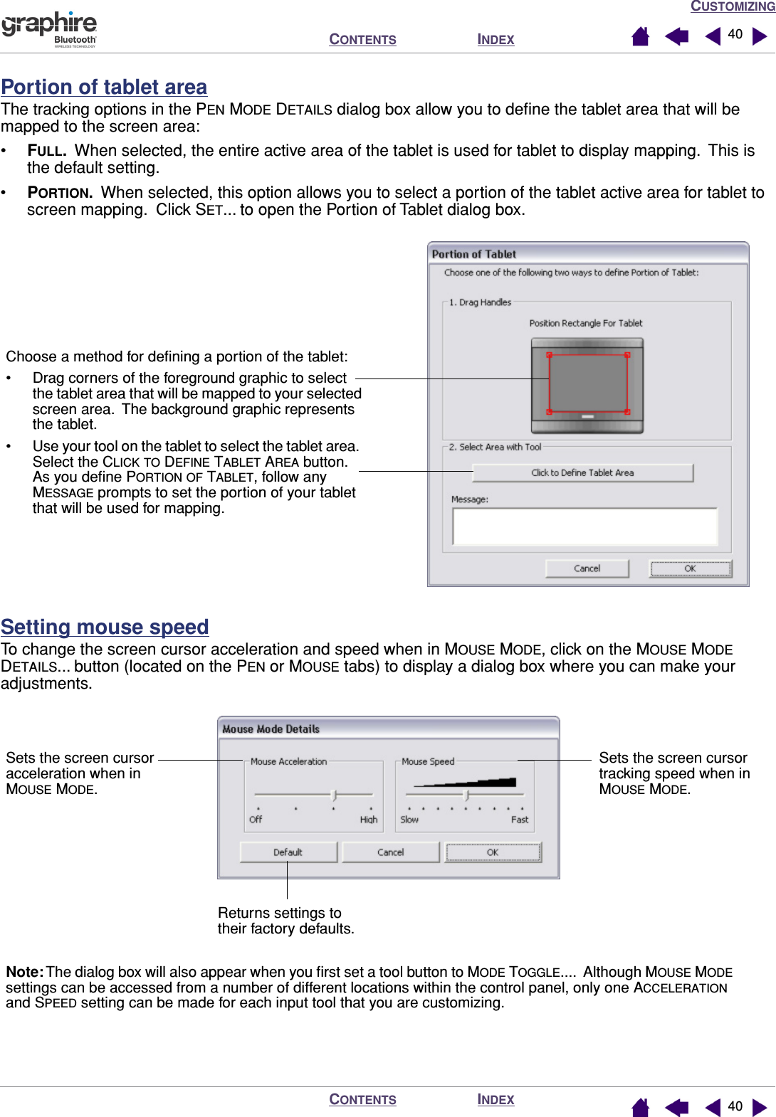 CUSTOMIZINGINDEXCONTENTSINDEXCONTENTS 4040Portion of tablet areaThe tracking options in the PEN MODE DETAILS dialog box allow you to deﬁne the tablet area that will be mapped to the screen area:•FULL.  When selected, the entire active area of the tablet is used for tablet to display mapping.  This is the default setting.•PORTION.  When selected, this option allows you to select a portion of the tablet active area for tablet to screen mapping.  Click SET... to open the Portion of Tablet dialog box.Setting mouse speedTo change the screen cursor acceleration and speed when in MOUSE MODE, click on the MOUSE MODE DETAILS... button (located on the PEN or MOUSE tabs) to display a dialog box where you can make your adjustments.Choose a method for deﬁning a portion of the tablet:• Drag corners of the foreground graphic to select the tablet area that will be mapped to your selected screen area.  The background graphic represents the tablet.• Use your tool on the tablet to select the tablet area.  Select the CLICK TO DEFINE TABLET AREA button.  As you deﬁne PORTION OF TABLET, follow any  MESSAGE prompts to set the portion of your tablet that will be used for mapping.Sets the screen cursor acceleration when in MOUSE MODE.Sets the screen cursor tracking speed when in MOUSE MODE.Returns settings to their factory defaults.Note: The dialog box will also appear when you ﬁrst set a tool button to MODE TOGGLE....  Although MOUSE MODE settings can be accessed from a number of different locations within the control panel, only one ACCELERATION and SPEED setting can be made for each input tool that you are customizing.