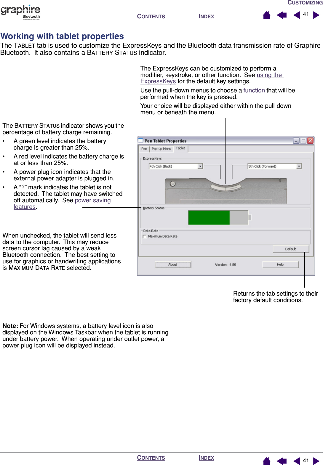 CUSTOMIZINGINDEXCONTENTSINDEXCONTENTS 4141Working with tablet propertiesThe TABLET tab is used to customize the ExpressKeys and the Bluetooth data transmission rate of Graphire Bluetooth.  It also contains a BATTERY STATUS indicator.The ExpressKeys can be customized to perform a modiﬁer, keystroke, or other function.  See using the ExpressKeys for the default key settings.Use the pull-down menus to choose a function that will be performed when the key is pressed.Your choice will be displayed either within the pull-down menu or beneath the menu.The BATTERY STATUS indicator shows you the percentage of battery charge remaining.• A green level indicates the battery charge is greater than 25%.• A red level indicates the battery charge is at or less than 25%.• A power plug icon indicates that the external power adapter is plugged in.• A “?” mark indicates the tablet is not detected.  The tablet may have switched off automatically.  See power saving features.Returns the tab settings to their factory default conditions.When unchecked, the tablet will send less data to the computer.  This may reduce screen cursor lag caused by a weak Bluetooth connection.  The best setting to use for graphics or handwriting applications is MAXIMUM DATA RATE selected.Note: For Windows systems, a battery level icon is also displayed on the Windows Taskbar when the tablet is running under battery power.  When operating under outlet power, a power plug icon will be displayed instead.