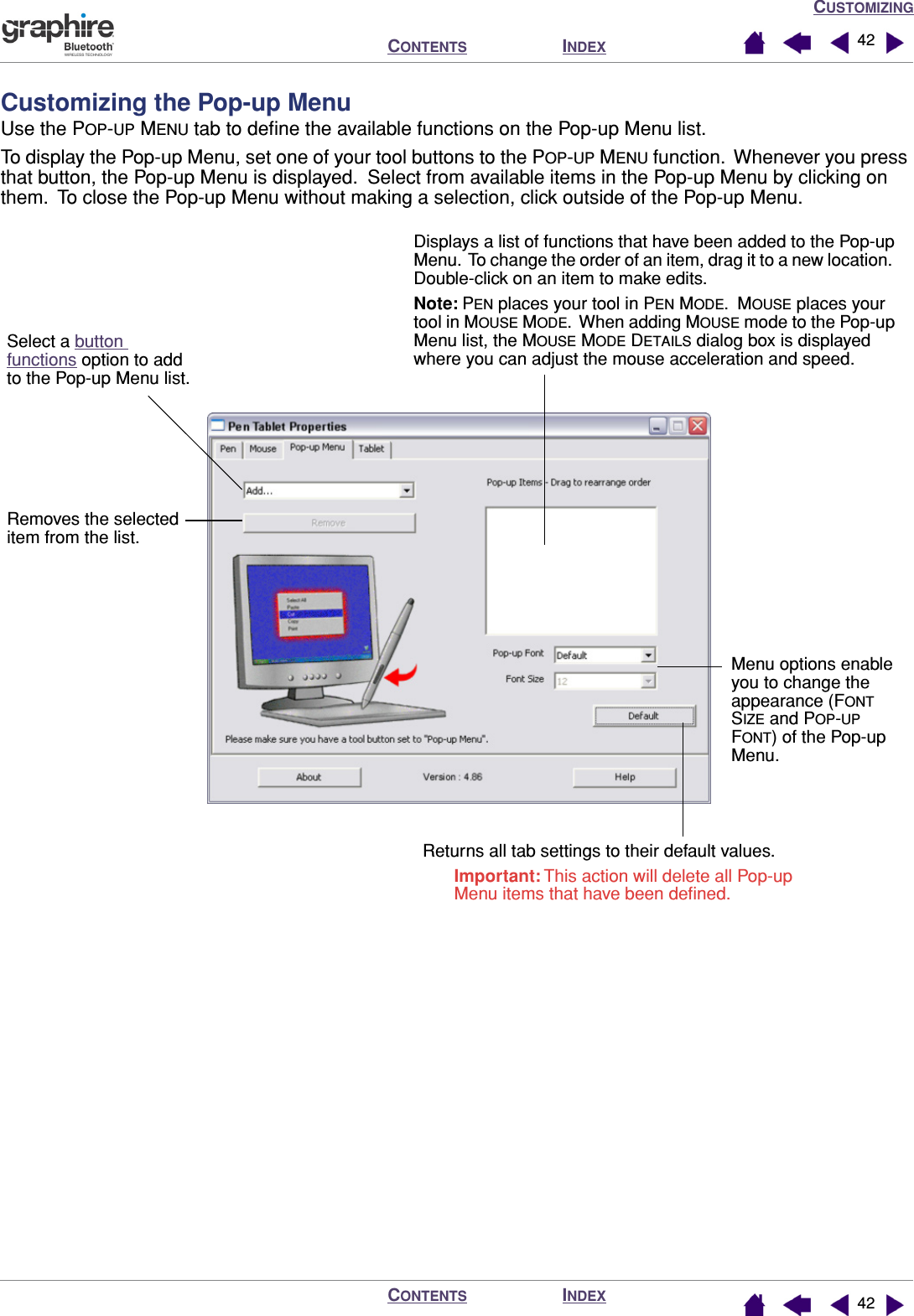 CUSTOMIZINGINDEXCONTENTSINDEXCONTENTS 4242Customizing the Pop-up MenuUse the POP-UP MENU tab to deﬁne the available functions on the Pop-up Menu list.To display the Pop-up Menu, set one of your tool buttons to the POP-UP MENU function.  Whenever you press that button, the Pop-up Menu is displayed.  Select from available items in the Pop-up Menu by clicking on them.  To close the Pop-up Menu without making a selection, click outside of the Pop-up Menu. Displays a list of functions that have been added to the Pop-up Menu.  To change the order of an item, drag it to a new location.  Double-click on an item to make edits.Note: PEN places your tool in PEN MODE.  MOUSE places your tool in MOUSE MODE.  When adding MOUSE mode to the Pop-up Menu list, the MOUSE MODE DETAILS dialog box is displayed where you can adjust the mouse acceleration and speed.Menu options enable you to change the appearance (FONT SIZE and POP-UP FONT) of the Pop-up Menu.Returns all tab settings to their default values.Important: This action will delete all Pop-up Menu items that have been deﬁned.Removes the selected item from the list.Select a button functions option to add to the Pop-up Menu list.