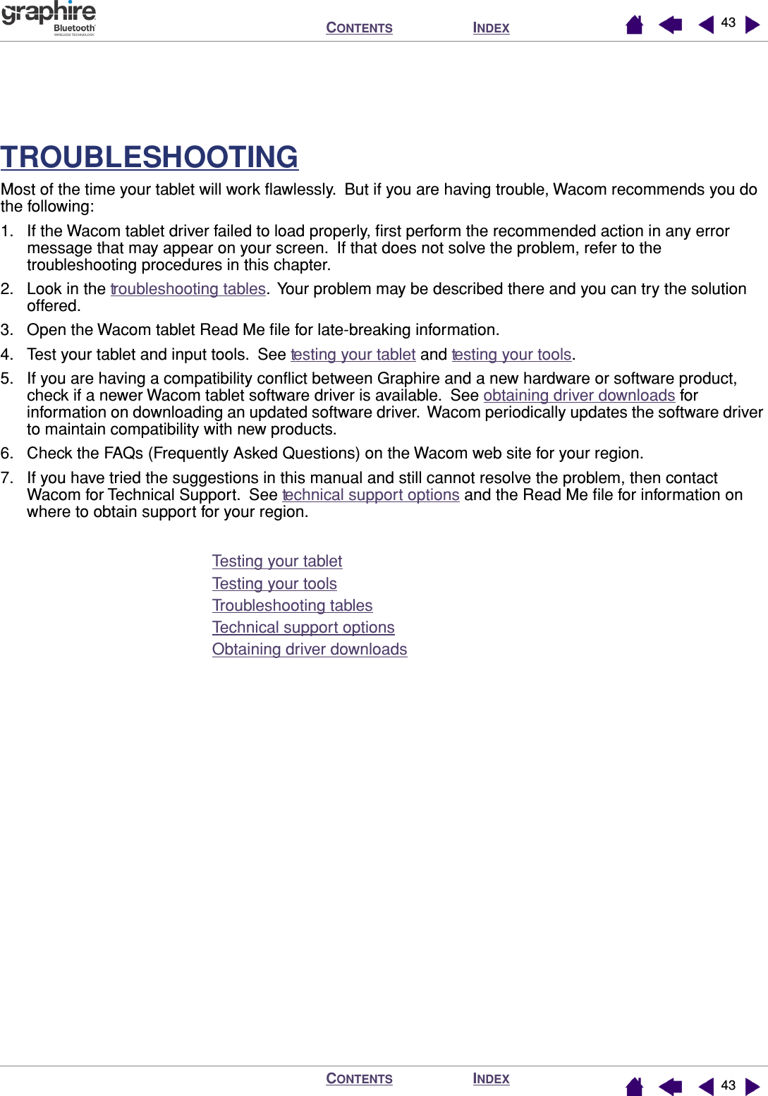 INDEXCONTENTSINDEXCONTENTS 4343TROUBLESHOOTINGMost of the time your tablet will work ﬂawlessly.  But if you are having trouble, Wacom recommends you do the following:1. If the Wacom tablet driver failed to load properly, ﬁrst perform the recommended action in any error message that may appear on your screen.  If that does not solve the problem, refer to the troubleshooting procedures in this chapter.2. Look in the troubleshooting tables.  Your problem may be described there and you can try the solution offered.3. Open the Wacom tablet Read Me ﬁle for late-breaking information.4. Test your tablet and input tools.  See testing your tablet and testing your tools.5. If you are having a compatibility conﬂict between Graphire and a new hardware or software product, check if a newer Wacom tablet software driver is available.  See obtaining driver downloads for information on downloading an updated software driver.  Wacom periodically updates the software driver to maintain compatibility with new products.6. Check the FAQs (Frequently Asked Questions) on the Wacom web site for your region.7. If you have tried the suggestions in this manual and still cannot resolve the problem, then contact Wacom for Technical Support.  See technical support options and the Read Me ﬁle for information on where to obtain support for your region.Testing your tabletTesting your toolsTroubleshooting tablesTechnical support optionsObtaining driver downloads