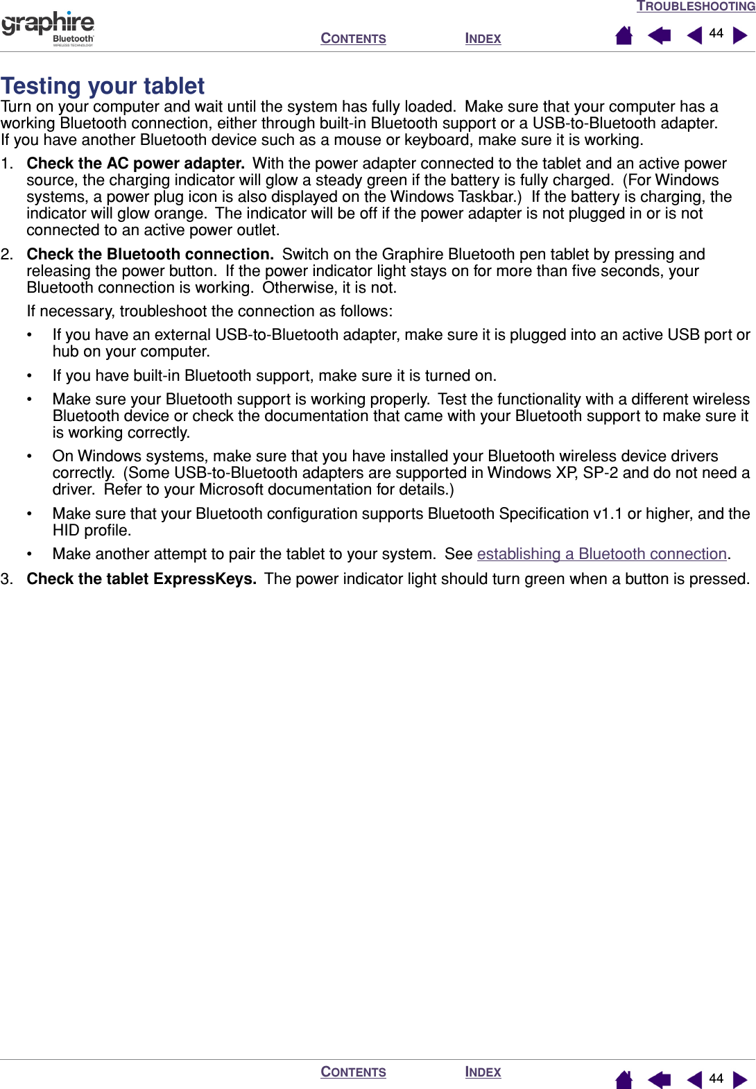 TROUBLESHOOTINGINDEXCONTENTSINDEXCONTENTS 4444Testing your tabletTurn on your computer and wait until the system has fully loaded.  Make sure that your computer has a working Bluetooth connection, either through built-in Bluetooth support or a USB-to-Bluetooth adapter.  If you have another Bluetooth device such as a mouse or keyboard, make sure it is working.1. Check the AC power adapter.  With the power adapter connected to the tablet and an active power source, the charging indicator will glow a steady green if the battery is fully charged.  (For Windows systems, a power plug icon is also displayed on the Windows Taskbar.)  If the battery is charging, the indicator will glow orange.  The indicator will be off if the power adapter is not plugged in or is not connected to an active power outlet.2. Check the Bluetooth connection.  Switch on the Graphire Bluetooth pen tablet by pressing and releasing the power button.  If the power indicator light stays on for more than ﬁve seconds, your Bluetooth connection is working.  Otherwise, it is not.If necessary, troubleshoot the connection as follows:• If you have an external USB-to-Bluetooth adapter, make sure it is plugged into an active USB port or hub on your computer.• If you have built-in Bluetooth support, make sure it is turned on.• Make sure your Bluetooth support is working properly.  Test the functionality with a different wireless Bluetooth device or check the documentation that came with your Bluetooth support to make sure it is working correctly.• On Windows systems, make sure that you have installed your Bluetooth wireless device drivers correctly.  (Some USB-to-Bluetooth adapters are supported in Windows XP, SP-2 and do not need a driver.  Refer to your Microsoft documentation for details.)• Make sure that your Bluetooth conﬁguration supports Bluetooth Speciﬁcation v1.1 or higher, and the HID proﬁle.• Make another attempt to pair the tablet to your system.  See establishing a Bluetooth connection.3. Check the tablet ExpressKeys.  The power indicator light should turn green when a button is pressed.