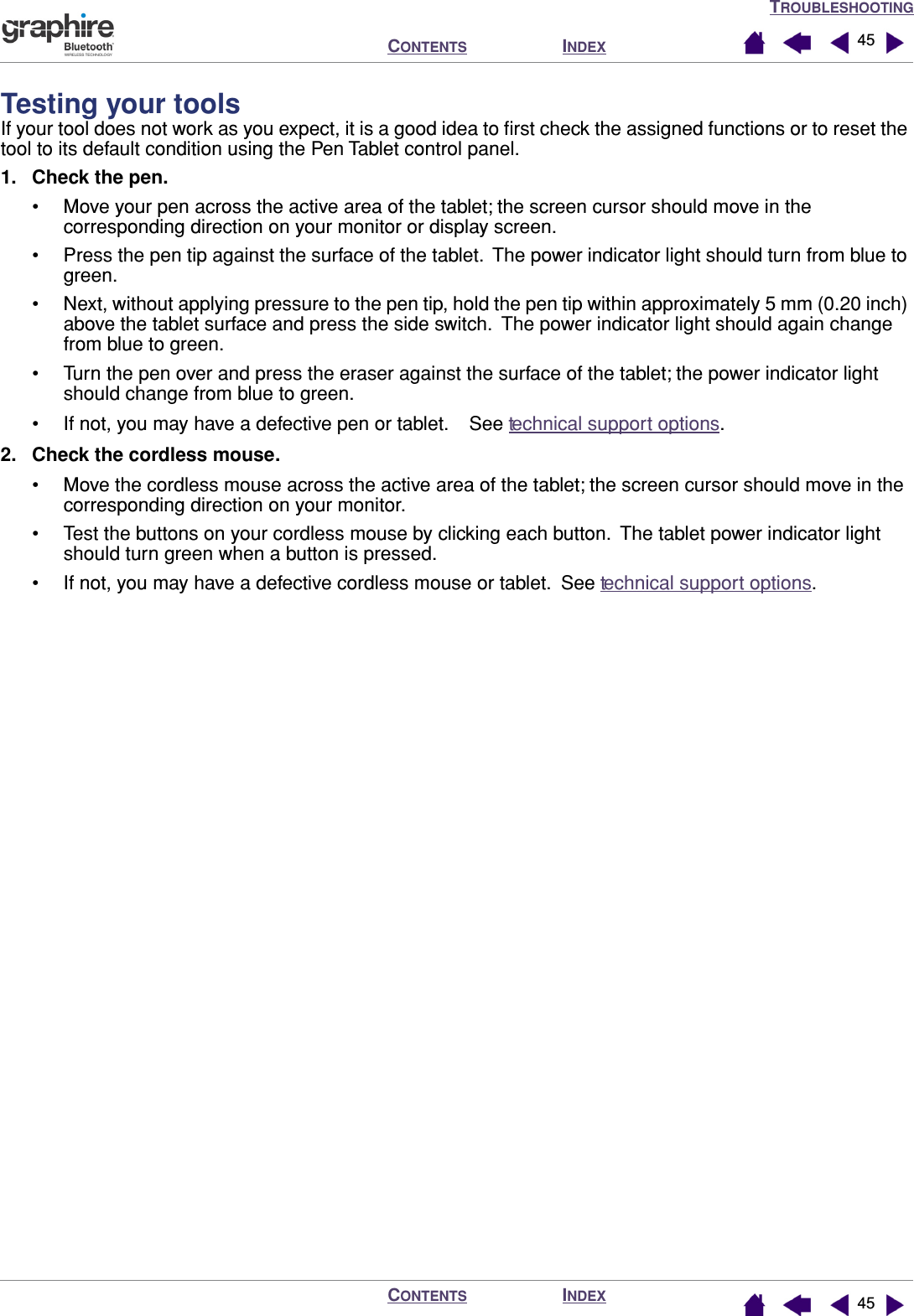 TROUBLESHOOTINGINDEXCONTENTSINDEXCONTENTS 4545Testing your toolsIf your tool does not work as you expect, it is a good idea to ﬁrst check the assigned functions or to reset the tool to its default condition using the Pen Tablet control panel.1. Check the pen.• Move your pen across the active area of the tablet; the screen cursor should move in the corresponding direction on your monitor or display screen.• Press the pen tip against the surface of the tablet.  The power indicator light should turn from blue to green.• Next, without applying pressure to the pen tip, hold the pen tip within approximately 5 mm (0.20 inch) above the tablet surface and press the side switch.  The power indicator light should again change from blue to green.• Turn the pen over and press the eraser against the surface of the tablet; the power indicator light should change from blue to green.• If not, you may have a defective pen or tablet.    See technical support options.2. Check the cordless mouse.• Move the cordless mouse across the active area of the tablet; the screen cursor should move in the corresponding direction on your monitor.• Test the buttons on your cordless mouse by clicking each button.  The tablet power indicator light should turn green when a button is pressed.• If not, you may have a defective cordless mouse or tablet.  See technical support options.