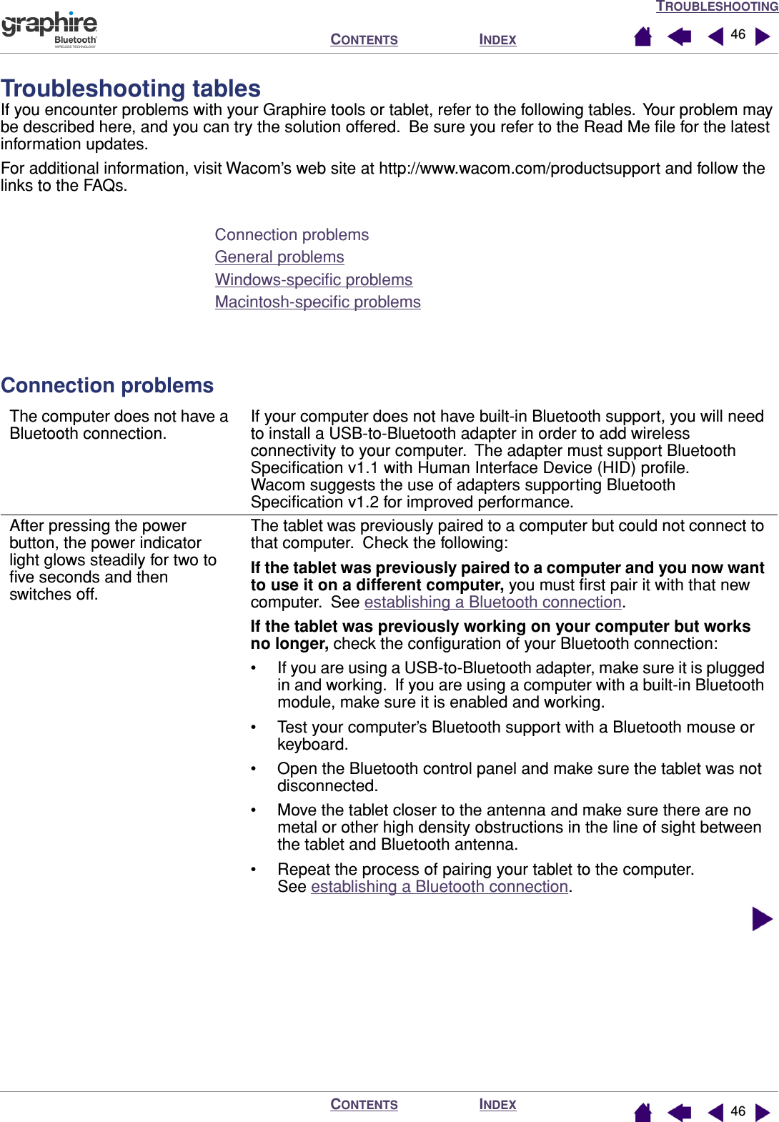 TROUBLESHOOTINGINDEXCONTENTSINDEXCONTENTS 4646Troubleshooting tablesIf you encounter problems with your Graphire tools or tablet, refer to the following tables.  Your problem may be described here, and you can try the solution offered.  Be sure you refer to the Read Me ﬁle for the latest information updates.For additional information, visit Wacom’s web site at http://www.wacom.com/productsupport and follow the links to the FAQs.Connection problemsGeneral problemsWindows-speciﬁc problemsMacintosh-speciﬁc problemsConnection problemsThe computer does not have a Bluetooth connection.If your computer does not have built-in Bluetooth support, you will need to install a USB-to-Bluetooth adapter in order to add wireless connectivity to your computer.  The adapter must support Bluetooth Speciﬁcation v1.1 with Human Interface Device (HID) proﬁle.  Wacom suggests the use of adapters supporting Bluetooth Speciﬁcation v1.2 for improved performance.After pressing the power button, the power indicator light glows steadily for two to ﬁve seconds and then switches off.The tablet was previously paired to a computer but could not connect to that computer.  Check the following:If the tablet was previously paired to a computer and you now want to use it on a different computer, you must ﬁrst pair it with that new computer.  See establishing a Bluetooth connection.If the tablet was previously working on your computer but works no longer, check the conﬁguration of your Bluetooth connection:• If you are using a USB-to-Bluetooth adapter, make sure it is plugged in and working.  If you are using a computer with a built-in Bluetooth module, make sure it is enabled and working.• Test your computer’s Bluetooth support with a Bluetooth mouse or keyboard.• Open the Bluetooth control panel and make sure the tablet was not disconnected.• Move the tablet closer to the antenna and make sure there are no metal or other high density obstructions in the line of sight between the tablet and Bluetooth antenna.• Repeat the process of pairing your tablet to the computer.  See establishing a Bluetooth connection.