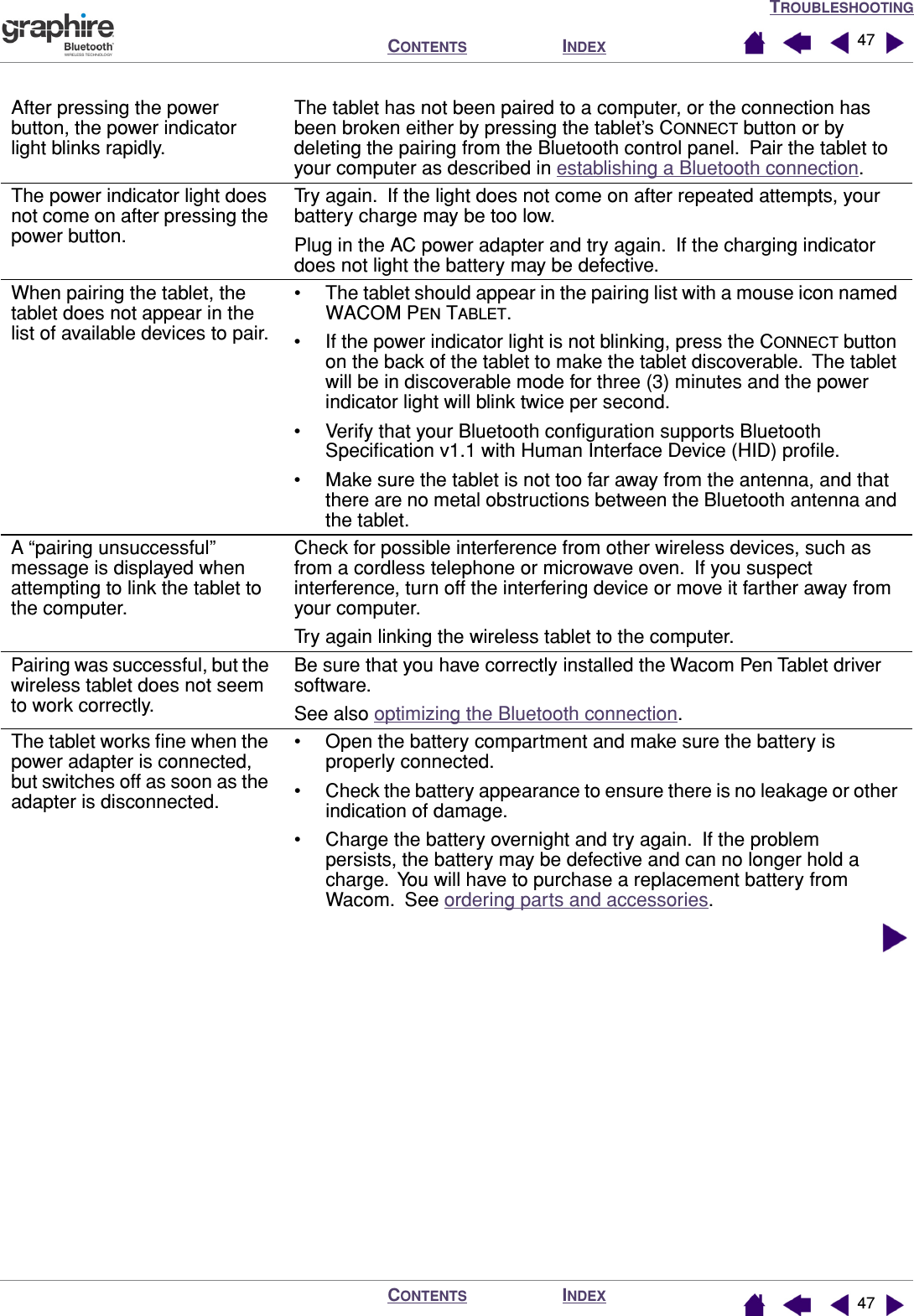 TROUBLESHOOTINGINDEXCONTENTSINDEXCONTENTS 4747After pressing the power button, the power indicator light blinks rapidly.The tablet has not been paired to a computer, or the connection has been broken either by pressing the tablet’s CONNECT button or by deleting the pairing from the Bluetooth control panel.  Pair the tablet to your computer as described in establishing a Bluetooth connection.The power indicator light does not come on after pressing the power button.Try again.  If the light does not come on after repeated attempts, your battery charge may be too low.Plug in the AC power adapter and try again.  If the charging indicator does not light the battery may be defective.When pairing the tablet, the tablet does not appear in the list of available devices to pair.• The tablet should appear in the pairing list with a mouse icon named WACOM PEN TABLET.• If the power indicator light is not blinking, press the CONNECT button on the back of the tablet to make the tablet discoverable.  The tablet will be in discoverable mode for three (3) minutes and the power indicator light will blink twice per second.• Verify that your Bluetooth conﬁguration supports Bluetooth Speciﬁcation v1.1 with Human Interface Device (HID) proﬁle.• Make sure the tablet is not too far away from the antenna, and that there are no metal obstructions between the Bluetooth antenna and the tablet.A “pairing unsuccessful” message is displayed when attempting to link the tablet to the computer.Check for possible interference from other wireless devices, such as from a cordless telephone or microwave oven.  If you suspect interference, turn off the interfering device or move it farther away from your computer.Try again linking the wireless tablet to the computer.Pairing was successful, but the wireless tablet does not seem to work correctly.Be sure that you have correctly installed the Wacom Pen Tablet driver software.See also optimizing the Bluetooth connection.The tablet works ﬁne when the power adapter is connected, but switches off as soon as the adapter is disconnected.• Open the battery compartment and make sure the battery is properly connected.• Check the battery appearance to ensure there is no leakage or other indication of damage.• Charge the battery overnight and try again.  If the problem persists, the battery may be defective and can no longer hold a charge.  You will have to purchase a replacement battery from Wacom.  See ordering parts and accessories.