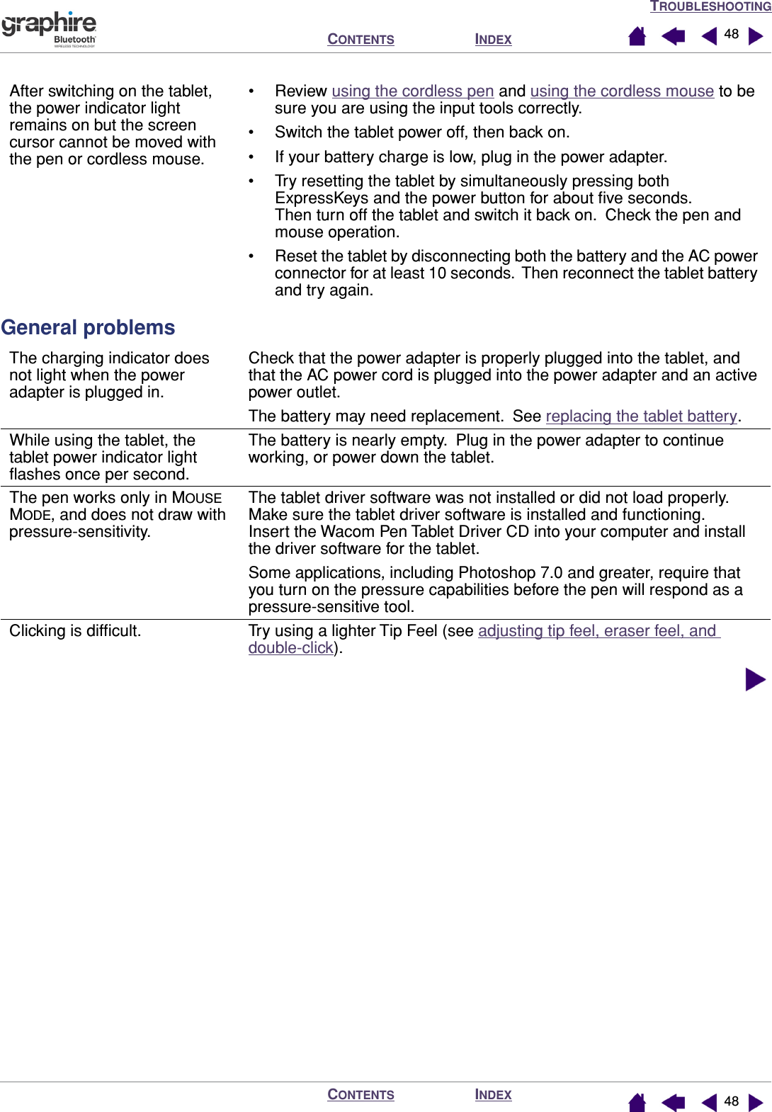 TROUBLESHOOTINGINDEXCONTENTSINDEXCONTENTS 4848General problemsAfter switching on the tablet, the power indicator light remains on but the screen cursor cannot be moved with the pen or cordless mouse.• Review using the cordless pen and using the cordless mouse to be sure you are using the input tools correctly.• Switch the tablet power off, then back on.• If your battery charge is low, plug in the power adapter.• Try resetting the tablet by simultaneously pressing both ExpressKeys and the power button for about ﬁve seconds.  Then turn off the tablet and switch it back on.  Check the pen and mouse operation.• Reset the tablet by disconnecting both the battery and the AC power connector for at least 10 seconds.  Then reconnect the tablet battery and try again.The charging indicator does not light when the power adapter is plugged in.Check that the power adapter is properly plugged into the tablet, and that the AC power cord is plugged into the power adapter and an active power outlet.The battery may need replacement.  See replacing the tablet battery.While using the tablet, the tablet power indicator light ﬂashes once per second.The battery is nearly empty.  Plug in the power adapter to continue working, or power down the tablet.The pen works only in MOUSE MODE, and does not draw with pressure-sensitivity.The tablet driver software was not installed or did not load properly.  Make sure the tablet driver software is installed and functioning.  Insert the Wacom Pen Tablet Driver CD into your computer and install the driver software for the tablet.Some applications, including Photoshop 7.0 and greater, require that you turn on the pressure capabilities before the pen will respond as a pressure-sensitive tool.Clicking is difﬁcult. Try using a lighter Tip Feel (see adjusting tip feel, eraser feel, and double-click).