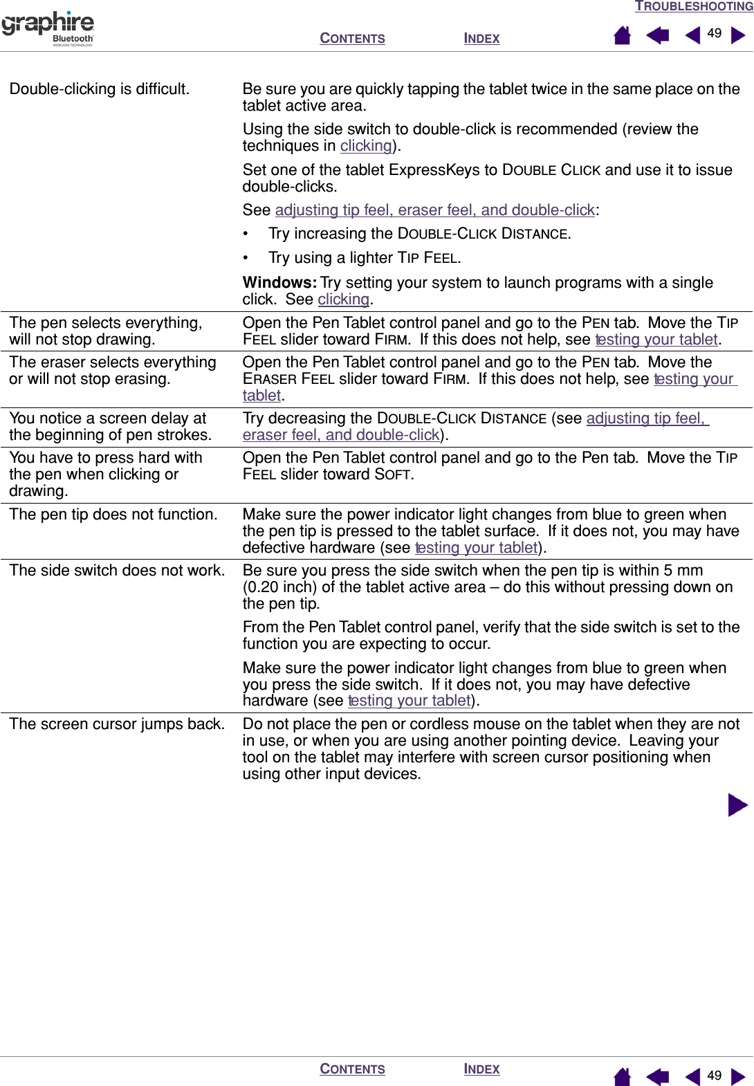 TROUBLESHOOTINGINDEXCONTENTSINDEXCONTENTS 4949Double-clicking is difﬁcult. Be sure you are quickly tapping the tablet twice in the same place on the tablet active area.  Using the side switch to double-click is recommended (review the techniques in clicking).Set one of the tablet ExpressKeys to DOUBLE CLICK and use it to issue double-clicks.See adjusting tip feel, eraser feel, and double-click:• Try increasing the DOUBLE-CLICK DISTANCE.• Try using a lighter TIP FEEL.Windows: Try setting your system to launch programs with a single click.  See clicking.The pen selects everything, will not stop drawing.Open the Pen Tablet control panel and go to the PEN tab.  Move the TIP FEEL slider toward FIRM.  If this does not help, see testing your tablet.The eraser selects everything or will not stop erasing.Open the Pen Tablet control panel and go to the PEN tab.  Move the ERASER FEEL slider toward FIRM.  If this does not help, see testing your tablet.You notice a screen delay at the beginning of pen strokes.Try decreasing the DOUBLE-CLICK DISTANCE (see adjusting tip feel, eraser feel, and double-click).You have to press hard with the pen when clicking or drawing.Open the Pen Tablet control panel and go to the Pen tab.  Move the TIP FEEL slider toward SOFT.The pen tip does not function. Make sure the power indicator light changes from blue to green when the pen tip is pressed to the tablet surface.  If it does not, you may have defective hardware (see testing your tablet).The side switch does not work. Be sure you press the side switch when the pen tip is within 5 mm (0.20 inch) of the tablet active area – do this without pressing down on the pen tip.From the Pen Tablet control panel, verify that the side switch is set to the function you are expecting to occur.Make sure the power indicator light changes from blue to green when you press the side switch.  If it does not, you may have defective hardware (see testing your tablet).The screen cursor jumps back. Do not place the pen or cordless mouse on the tablet when they are not in use, or when you are using another pointing device.  Leaving your tool on the tablet may interfere with screen cursor positioning when using other input devices.