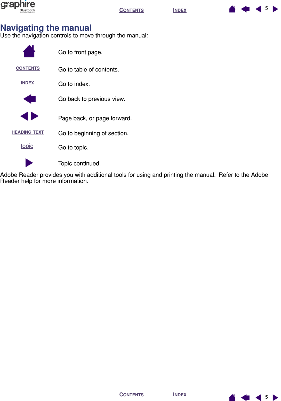  I NDEX C ONTENTS I NDEX C ONTENTS 55 Navigating the manual Use the navigation controls to move through the manual:Go to front page.Go to table of contents.Go to index.Go back to previous view.Page back, or page forward.Go to beginning of section.Go to topic.Topic continued.Adobe Reader provides you with additional tools for using and printing the manual.  Refer to the Adobe Reader help for more information.CONTENTSINDEXHEADING TEXTtopic