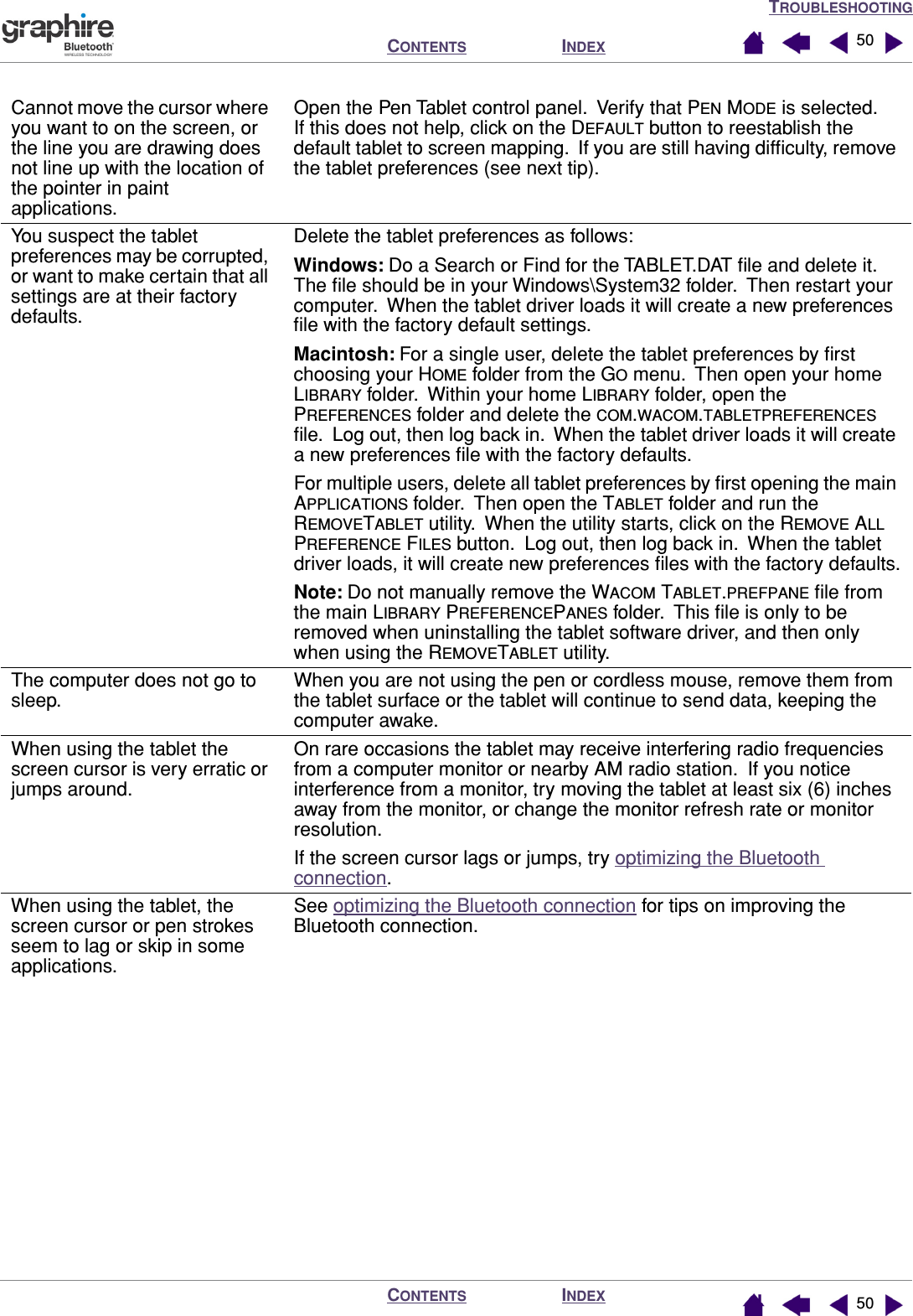 TROUBLESHOOTINGINDEXCONTENTSINDEXCONTENTS 5050Cannot move the cursor where you want to on the screen, or the line you are drawing does not line up with the location of the pointer in paint applications.Open the Pen Tablet control panel.  Verify that PEN MODE is selected.  If this does not help, click on the DEFAULT button to reestablish the default tablet to screen mapping.  If you are still having difﬁculty, remove the tablet preferences (see next tip).You suspect the tablet preferences may be corrupted, or want to make certain that all settings are at their factory defaults.Delete the tablet preferences as follows:Windows: Do a Search or Find for the TABLET.DAT ﬁle and delete it.  The ﬁle should be in your Windows\System32 folder.  Then restart your computer.  When the tablet driver loads it will create a new preferences ﬁle with the factory default settings.Macintosh: For a single user, delete the tablet preferences by ﬁrst choosing your HOME folder from the GO menu.  Then open your home LIBRARY folder.  Within your home LIBRARY folder, open the PREFERENCES folder and delete the COM.WACOM.TABLETPREFERENCES ﬁle.  Log out, then log back in.  When the tablet driver loads it will create a new preferences ﬁle with the factory defaults.For multiple users, delete all tablet preferences by ﬁrst opening the main APPLICATIONS folder.  Then open the TABLET folder and run the REMOVETABLET utility.  When the utility starts, click on the REMOVE ALL PREFERENCE FILES button.  Log out, then log back in.  When the tablet driver loads, it will create new preferences ﬁles with the factory defaults.Note: Do not manually remove the WACOM TABLET.PREFPANE ﬁle from the main LIBRARY PREFERENCEPANES folder.  This ﬁle is only to be removed when uninstalling the tablet software driver, and then only when using the REMOVETABLET utility.The computer does not go to sleep.When you are not using the pen or cordless mouse, remove them from the tablet surface or the tablet will continue to send data, keeping the computer awake.When using the tablet the screen cursor is very erratic or jumps around.On rare occasions the tablet may receive interfering radio frequencies from a computer monitor or nearby AM radio station.  If you notice interference from a monitor, try moving the tablet at least six (6) inches away from the monitor, or change the monitor refresh rate or monitor resolution.If the screen cursor lags or jumps, try optimizing the Bluetooth connection.When using the tablet, the screen cursor or pen strokes seem to lag or skip in some applications.See optimizing the Bluetooth connection for tips on improving the Bluetooth connection.