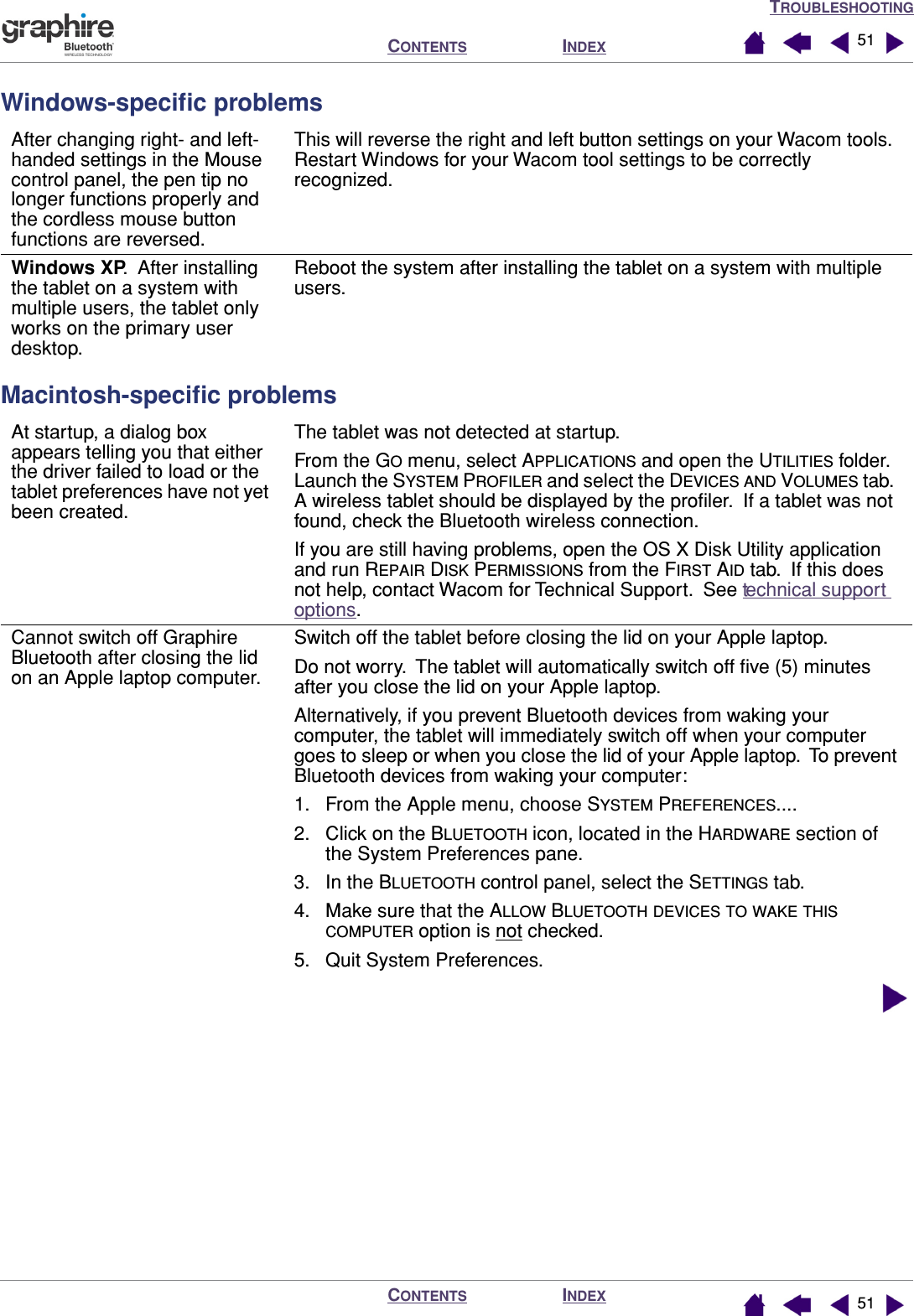 TROUBLESHOOTINGINDEXCONTENTSINDEXCONTENTS 5151Windows-speciﬁc problemsMacintosh-speciﬁc problemsAfter changing right- and left-handed settings in the Mouse control panel, the pen tip no longer functions properly and the cordless mouse button functions are reversed.This will reverse the right and left button settings on your Wacom tools.  Restart Windows for your Wacom tool settings to be correctly recognized.Windows XP.  After installing the tablet on a system with multiple users, the tablet only works on the primary user desktop.Reboot the system after installing the tablet on a system with multiple users.At startup, a dialog box appears telling you that either the driver failed to load or the tablet preferences have not yet been created.The tablet was not detected at startup.From the GO menu, select APPLICATIONS and open the UTILITIES folder.  Launch the SYSTEM PROFILER and select the DEVICES AND VOLUMES tab.  A wireless tablet should be displayed by the proﬁler.  If a tablet was not found, check the Bluetooth wireless connection.If you are still having problems, open the OS X Disk Utility application and run REPAIR DISK PERMISSIONS from the FIRST AID tab.  If this does not help, contact Wacom for Technical Support.  See technical support options.Cannot switch off Graphire Bluetooth after closing the lid on an Apple laptop computer.Switch off the tablet before closing the lid on your Apple laptop.Do not worry.  The tablet will automatically switch off ﬁve (5) minutes after you close the lid on your Apple laptop.Alternatively, if you prevent Bluetooth devices from waking your computer, the tablet will immediately switch off when your computer goes to sleep or when you close the lid of your Apple laptop.  To prevent Bluetooth devices from waking your computer:1. From the Apple menu, choose SYSTEM PREFERENCES....2. Click on the BLUETOOTH icon, located in the HARDWARE section of the System Preferences pane.3. In the BLUETOOTH control panel, select the SETTINGS tab.4. Make sure that the ALLOW BLUETOOTH DEVICES TO WAKE THIS COMPUTER option is not checked.5. Quit System Preferences.