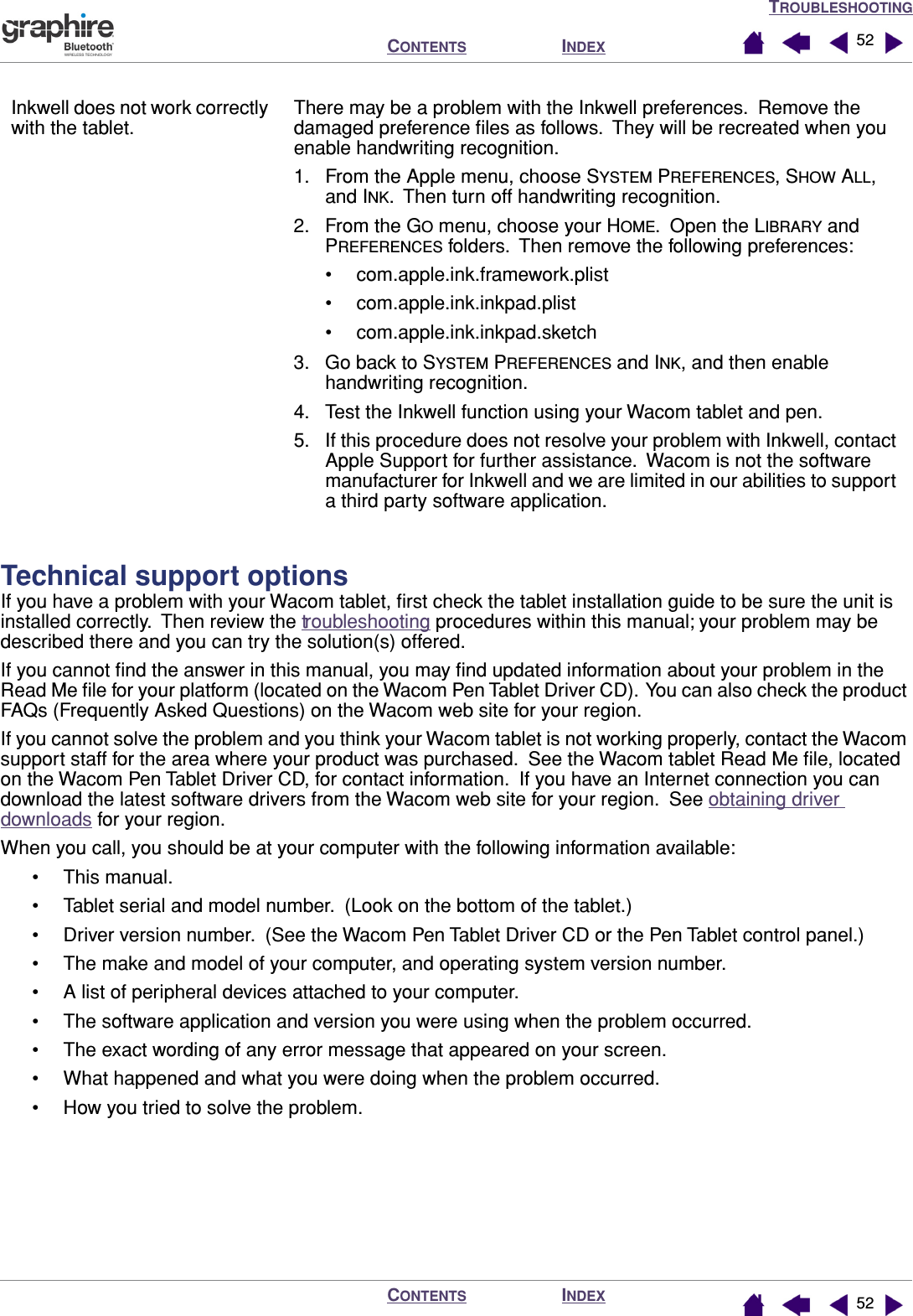 TROUBLESHOOTINGINDEXCONTENTSINDEXCONTENTS 5252Technical support optionsIf you have a problem with your Wacom tablet, ﬁrst check the tablet installation guide to be sure the unit is installed correctly.  Then review the troubleshooting procedures within this manual; your problem may be described there and you can try the solution(s) offered.If you cannot ﬁnd the answer in this manual, you may ﬁnd updated information about your problem in the Read Me ﬁle for your platform (located on the Wacom Pen Tablet Driver CD).  You can also check the product FAQs (Frequently Asked Questions) on the Wacom web site for your region.If you cannot solve the problem and you think your Wacom tablet is not working properly, contact the Wacom support staff for the area where your product was purchased.  See the Wacom tablet Read Me ﬁle, located on the Wacom Pen Tablet Driver CD, for contact information.  If you have an Internet connection you can download the latest software drivers from the Wacom web site for your region.  See obtaining driver downloads for your region.When you call, you should be at your computer with the following information available:• This manual.• Tablet serial and model number.  (Look on the bottom of the tablet.)• Driver version number.  (See the Wacom Pen Tablet Driver CD or the Pen Tablet control panel.)• The make and model of your computer, and operating system version number.• A list of peripheral devices attached to your computer.• The software application and version you were using when the problem occurred.• The exact wording of any error message that appeared on your screen.• What happened and what you were doing when the problem occurred.• How you tried to solve the problem.Inkwell does not work correctly with the tablet.There may be a problem with the Inkwell preferences.  Remove the damaged preference ﬁles as follows.  They will be recreated when you enable handwriting recognition.1. From the Apple menu, choose SYSTEM PREFERENCES, SHOW ALL, and INK.  Then turn off handwriting recognition.2. From the GO menu, choose your HOME.  Open the LIBRARY and PREFERENCES folders.  Then remove the following preferences:• com.apple.ink.framework.plist• com.apple.ink.inkpad.plist• com.apple.ink.inkpad.sketch3. Go back to SYSTEM PREFERENCES and INK, and then enable handwriting recognition.4. Test the Inkwell function using your Wacom tablet and pen.5. If this procedure does not resolve your problem with Inkwell, contact Apple Support for further assistance.  Wacom is not the software manufacturer for Inkwell and we are limited in our abilities to support a third party software application.