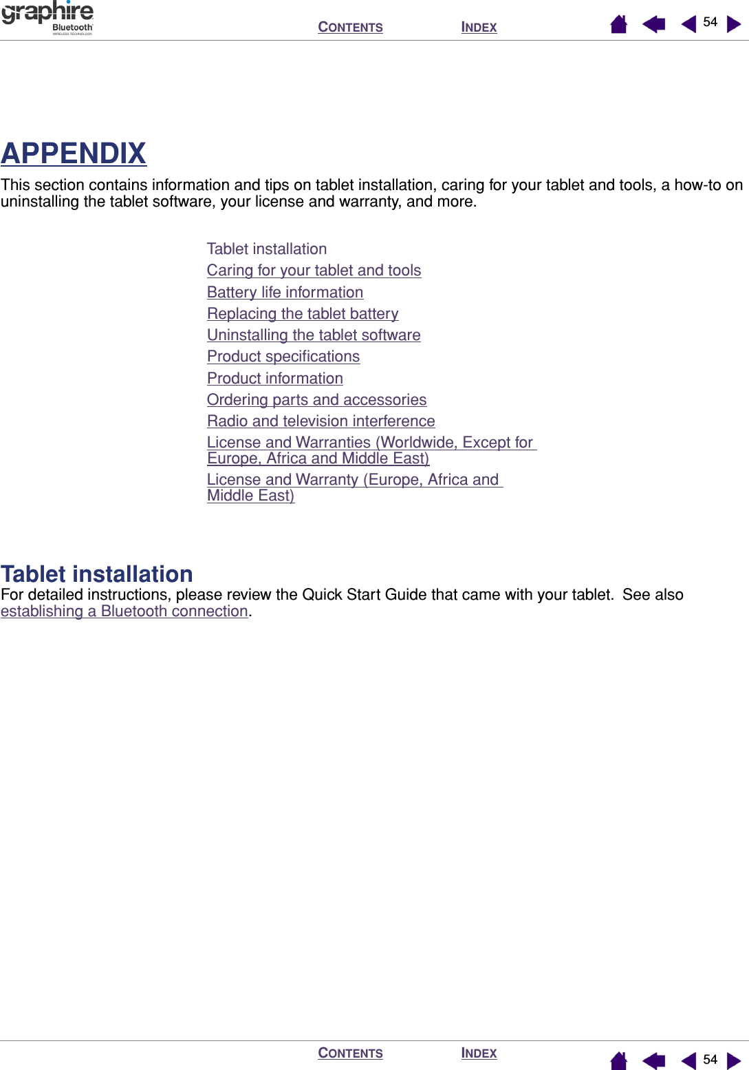 INDEXCONTENTSINDEXCONTENTS 5454APPENDIXThis section contains information and tips on tablet installation, caring for your tablet and tools, a how-to on uninstalling the tablet software, your license and warranty, and more.Tablet installationCaring for your tablet and toolsBattery life informationReplacing the tablet batteryUninstalling the tablet softwareProduct speciﬁcationsProduct informationOrdering parts and accessoriesRadio and television interferenceLicense and Warranties (Worldwide, Except for Europe, Africa and Middle East)License and Warranty (Europe, Africa and Middle East)Tablet installationFor detailed instructions, please review the Quick Start Guide that came with your tablet.  See also establishing a Bluetooth connection.