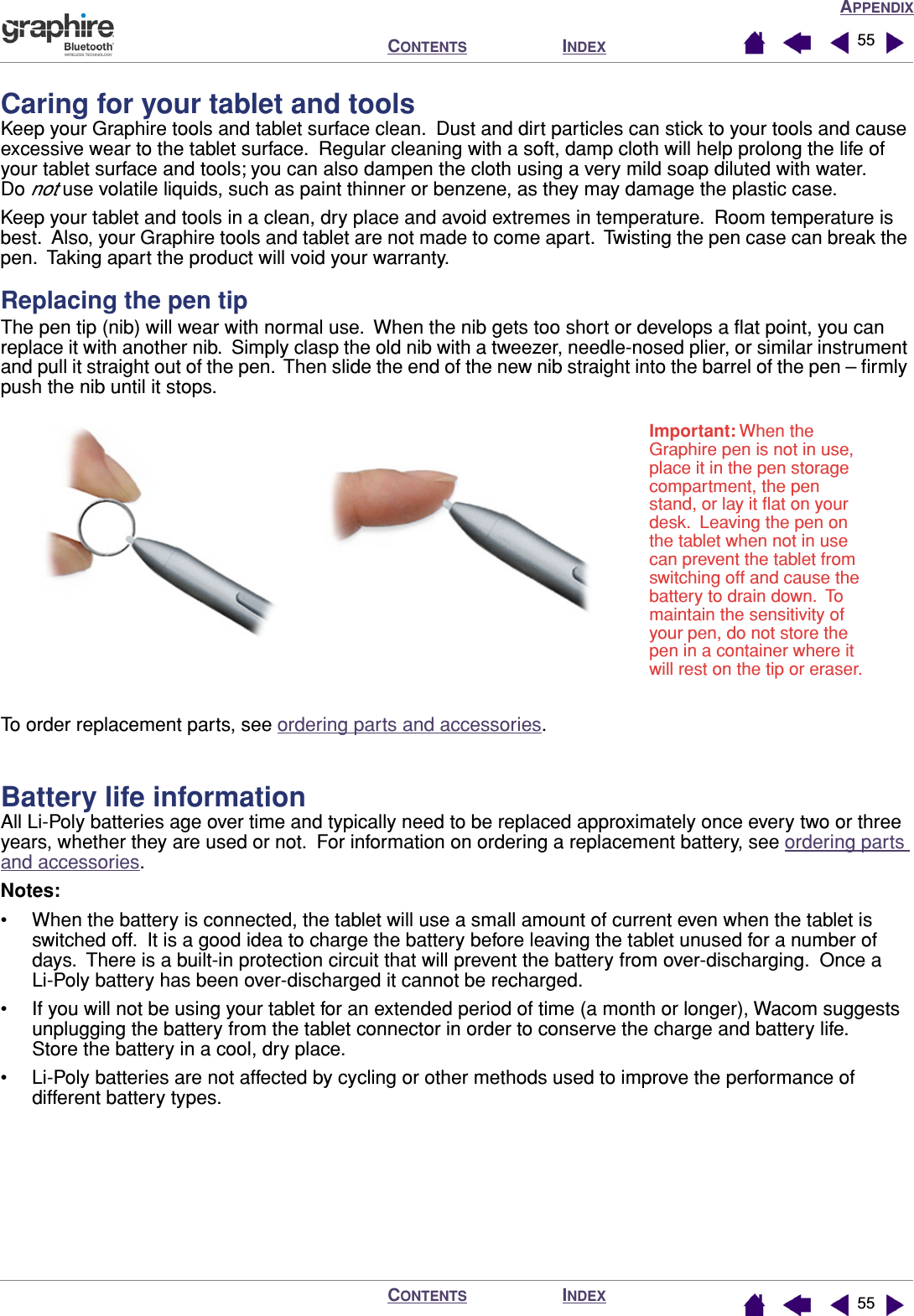 APPENDIXINDEXCONTENTSINDEXCONTENTS 5555Caring for your tablet and toolsKeep your Graphire tools and tablet surface clean.  Dust and dirt particles can stick to your tools and cause excessive wear to the tablet surface.  Regular cleaning with a soft, damp cloth will help prolong the life of your tablet surface and tools; you can also dampen the cloth using a very mild soap diluted with water.  Do not use volatile liquids, such as paint thinner or benzene, as they may damage the plastic case.Keep your tablet and tools in a clean, dry place and avoid extremes in temperature.  Room temperature is best.  Also, your Graphire tools and tablet are not made to come apart.  Twisting the pen case can break the pen.  Taking apart the product will void your warranty.Replacing the pen tipThe pen tip (nib) will wear with normal use.  When the nib gets too short or develops a ﬂat point, you can replace it with another nib.  Simply clasp the old nib with a tweezer, needle-nosed plier, or similar instrument and pull it straight out of the pen.  Then slide the end of the new nib straight into the barrel of the pen – ﬁrmly push the nib until it stops.To order replacement parts, see ordering parts and accessories.Battery life informationAll Li-Poly batteries age over time and typically need to be replaced approximately once every two or three years, whether they are used or not.  For information on ordering a replacement battery, see ordering parts and accessories.Notes:• When the battery is connected, the tablet will use a small amount of current even when the tablet is switched off.  It is a good idea to charge the battery before leaving the tablet unused for a number of days.  There is a built-in protection circuit that will prevent the battery from over-discharging.  Once a Li-Poly battery has been over-discharged it cannot be recharged.• If you will not be using your tablet for an extended period of time (a month or longer), Wacom suggests unplugging the battery from the tablet connector in order to conserve the charge and battery life.  Store the battery in a cool, dry place.• Li-Poly batteries are not affected by cycling or other methods used to improve the performance of different battery types.Important: When the Graphire pen is not in use, place it in the pen storage compartment, the pen stand, or lay it ﬂat on your desk.  Leaving the pen on the tablet when not in use can prevent the tablet from switching off and cause the battery to drain down.  To maintain the sensitivity of your pen, do not store the pen in a container where it will rest on the tip or eraser.