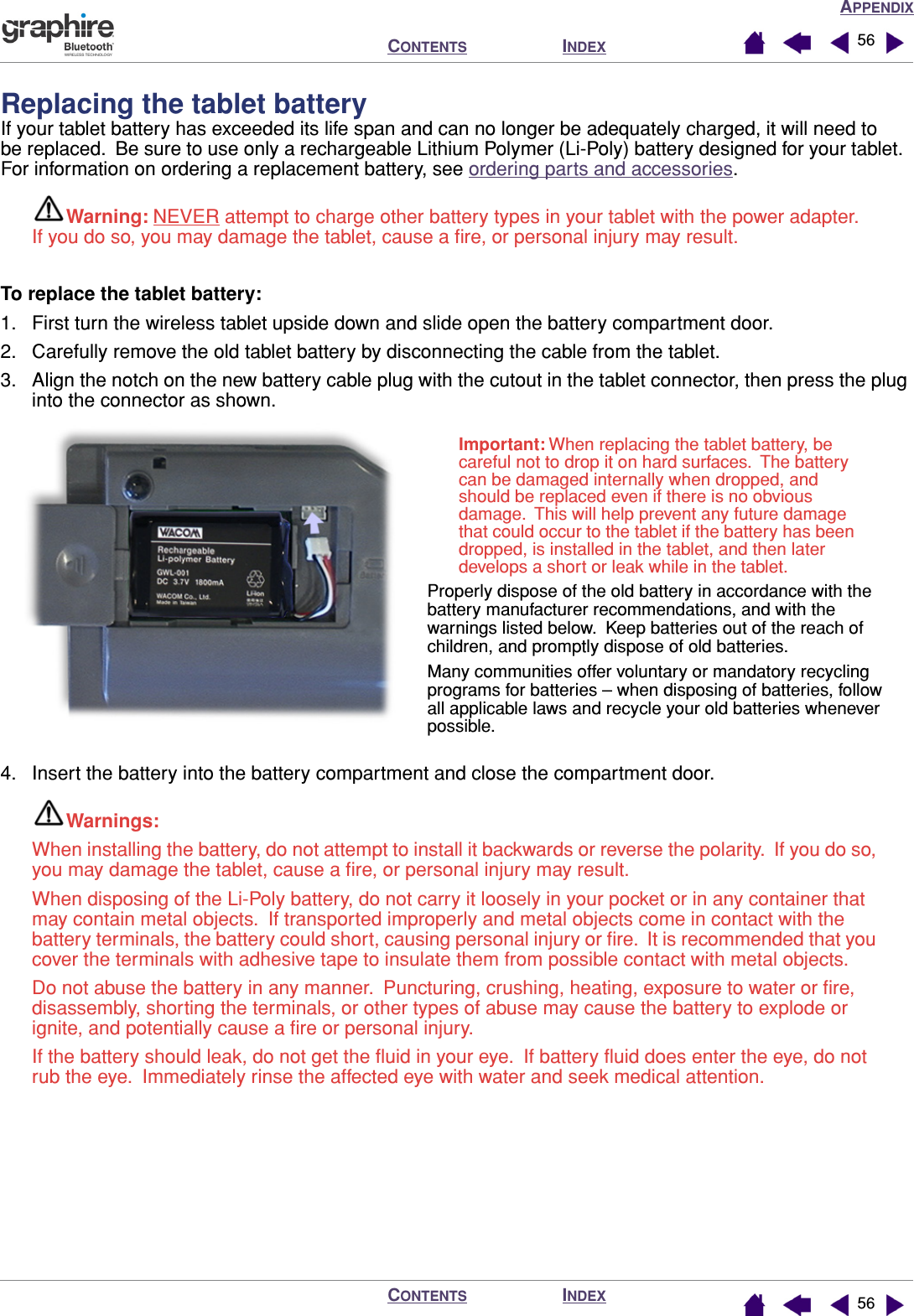 APPENDIXINDEXCONTENTSINDEXCONTENTS 5656Replacing the tablet batteryIf your tablet battery has exceeded its life span and can no longer be adequately charged, it will need to be replaced.  Be sure to use only a rechargeable Lithium Polymer (Li-Poly) battery designed for your tablet.  For information on ordering a replacement battery, see ordering parts and accessories.Warning: NEVER attempt to charge other battery types in your tablet with the power adapter.  If you do so, you may damage the tablet, cause a ﬁre, or personal injury may result.To replace the tablet battery:1. First turn the wireless tablet upside down and slide open the battery compartment door.2. Carefully remove the old tablet battery by disconnecting the cable from the tablet.3. Align the notch on the new battery cable plug with the cutout in the tablet connector, then press the plug into the connector as shown.4. Insert the battery into the battery compartment and close the compartment door.Warnings: When installing the battery, do not attempt to install it backwards or reverse the polarity.  If you do so, you may damage the tablet, cause a ﬁre, or personal injury may result.When disposing of the Li-Poly battery, do not carry it loosely in your pocket or in any container that may contain metal objects.  If transported improperly and metal objects come in contact with the battery terminals, the battery could short, causing personal injury or ﬁre.  It is recommended that you cover the terminals with adhesive tape to insulate them from possible contact with metal objects.Do not abuse the battery in any manner.  Puncturing, crushing, heating, exposure to water or ﬁre, disassembly, shorting the terminals, or other types of abuse may cause the battery to explode or ignite, and potentially cause a ﬁre or personal injury.If the battery should leak, do not get the ﬂuid in your eye.  If battery ﬂuid does enter the eye, do not rub the eye.  Immediately rinse the affected eye with water and seek medical attention.Important: When replacing the tablet battery, be careful not to drop it on hard surfaces.  The battery can be damaged internally when dropped, and should be replaced even if there is no obvious damage.  This will help prevent any future damage that could occur to the tablet if the battery has been dropped, is installed in the tablet, and then later develops a short or leak while in the tablet.Properly dispose of the old battery in accordance with the battery manufacturer recommendations, and with the warnings listed below.  Keep batteries out of the reach of children, and promptly dispose of old batteries.Many communities offer voluntary or mandatory recycling programs for batteries – when disposing of batteries, follow all applicable laws and recycle your old batteries whenever possible.