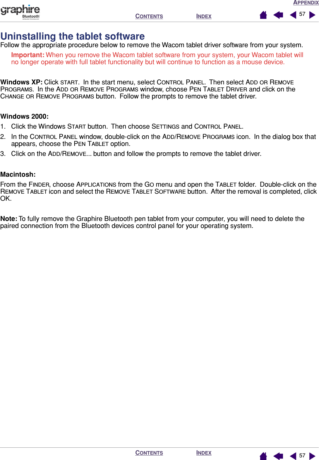 APPENDIXINDEXCONTENTSINDEXCONTENTS 5757Uninstalling the tablet softwareFollow the appropriate procedure below to remove the Wacom tablet driver software from your system.Important: When you remove the Wacom tablet software from your system, your Wacom tablet will no longer operate with full tablet functionality but will continue to function as a mouse device.Windows XP: Click START.  In the start menu, select CONTROL PANEL.  Then select ADD OR REMOVE PROGRAMS.  In the ADD OR REMOVE PROGRAMS window, choose PEN TABLET DRIVER and click on the CHANGE OR REMOVE PROGRAMS button.  Follow the prompts to remove the tablet driver.Windows 2000: 1. Click the Windows START button.  Then choose SETTINGS and CONTROL PANEL.2. In the CONTROL PANEL window, double-click on the ADD/REMOVE PROGRAMS icon.  In the dialog box that appears, choose the PEN TABLET option.3. Click on the ADD/REMOVE... button and follow the prompts to remove the tablet driver.Macintosh:  From the FINDER, choose APPLICATIONS from the GO menu and open the TABLET folder.  Double-click on the REMOVE TABLET icon and select the REMOVE TABLET SOFTWARE button.  After the removal is completed, click OK.Note: To fully remove the Graphire Bluetooth pen tablet from your computer, you will need to delete the paired connection from the Bluetooth devices control panel for your operating system. 