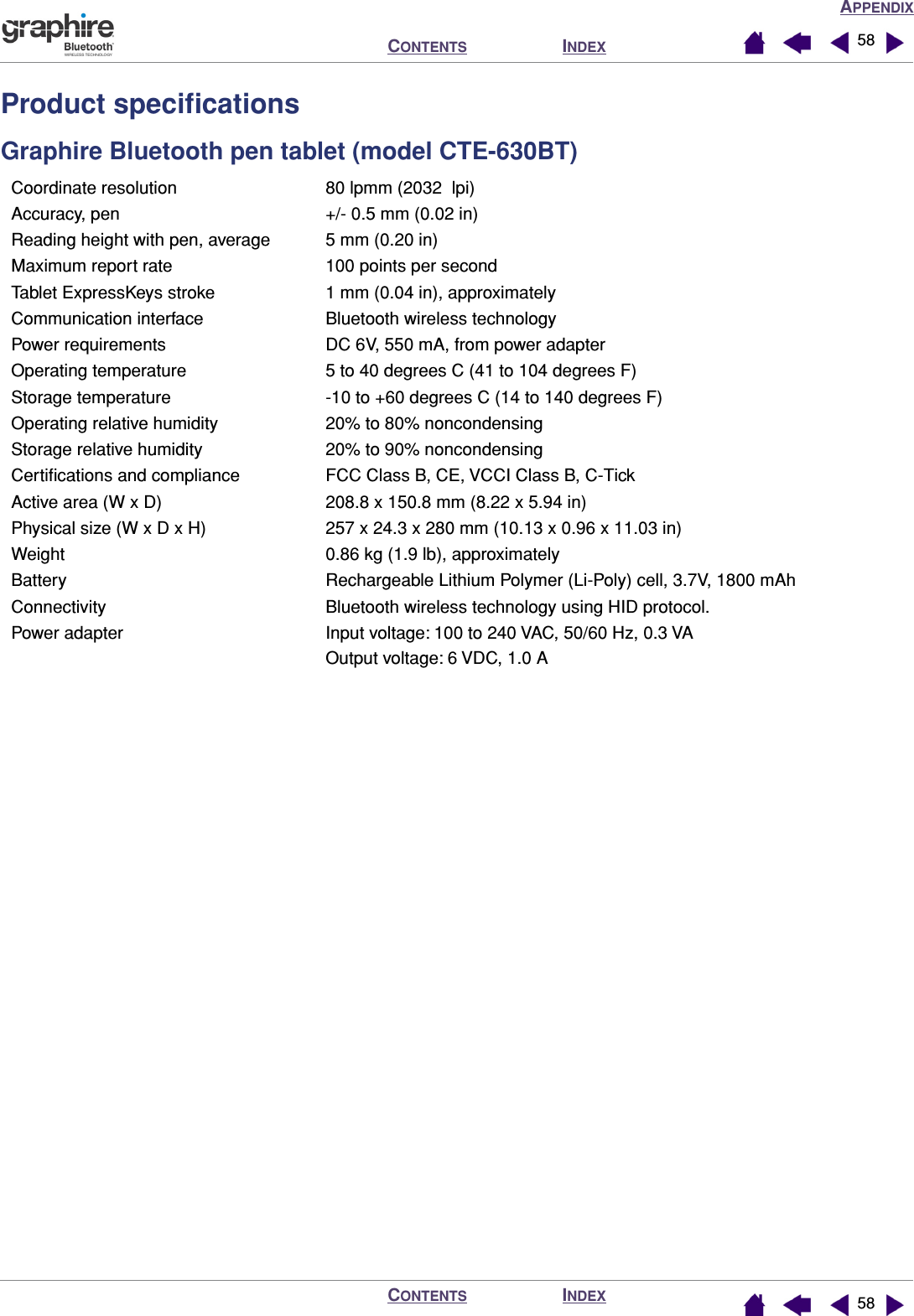 APPENDIXINDEXCONTENTSINDEXCONTENTS 5858Product speciﬁcationsGraphire Bluetooth pen tablet (model CTE-630BT)Coordinate resolution 80 lpmm (2032  lpi)Accuracy, pen +/- 0.5 mm (0.02 in)Reading height with pen, average 5 mm (0.20 in)Maximum report rate 100 points per secondTablet ExpressKeys stroke 1 mm (0.04 in), approximatelyCommunication interface Bluetooth wireless technologyPower requirements DC 6V, 550 mA, from power adapterOperating temperature 5 to 40 degrees C (41 to 104 degrees F)Storage temperature -10 to +60 degrees C (14 to 140 degrees F)Operating relative humidity 20% to 80% noncondensingStorage relative humidity 20% to 90% noncondensingCertiﬁcations and compliance FCC Class B, CE, VCCI Class B, C-TickActive area (W x D) 208.8 x 150.8 mm (8.22 x 5.94 in)Physical size (W x D x H) 257 x 24.3 x 280 mm (10.13 x 0.96 x 11.03 in)Weight 0.86 kg (1.9 lb), approximatelyBattery Rechargeable Lithium Polymer (Li-Poly) cell, 3.7V, 1800 mAhConnectivity Bluetooth wireless technology using HID protocol.Power adapter Input voltage: 100 to 240 VAC, 50/60 Hz, 0.3 VAOutput voltage: 6 VDC, 1.0 A