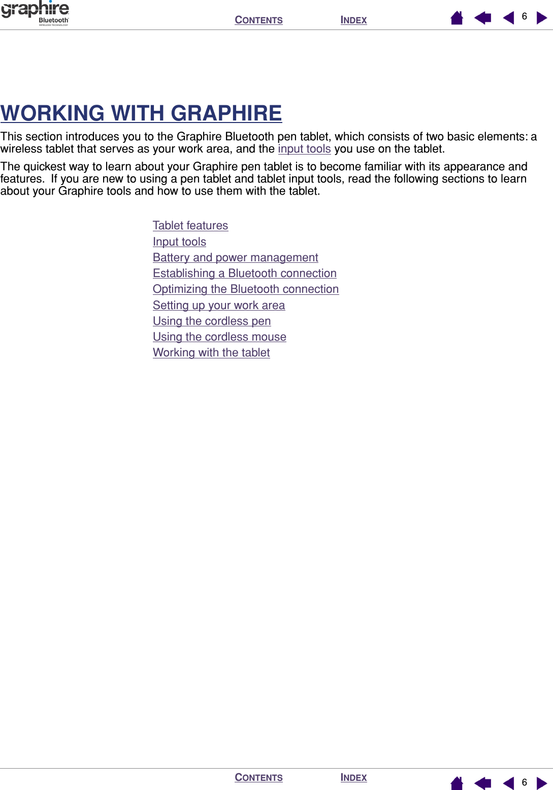  I NDEX C ONTENTS I NDEX C ONTENTS 66 WORKING WITH GRAPHIRE This section introduces you to the Graphire Bluetooth pen tablet, which consists of two basic elements: a wireless tablet that serves as your work area, and the input tools you use on the tablet.The quickest way to learn about your Graphire pen tablet is to become familiar with its appearance and features.  If you are new to using a pen tablet and tablet input tools, read the following sections to learn about your Graphire tools and how to use them with the tablet.Tablet featuresInput toolsBattery and power managementEstablishing a Bluetooth connectionOptimizing the Bluetooth connectionSetting up your work areaUsing the cordless penUsing the cordless mouseWorking with the tablet