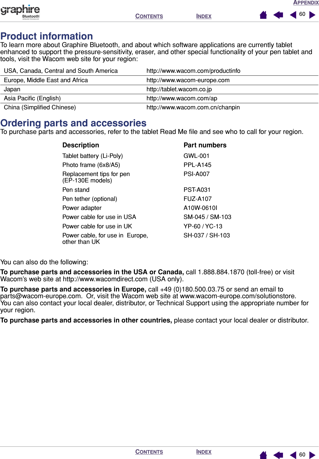 APPENDIXINDEXCONTENTSINDEXCONTENTS 6060Product informationTo learn more about Graphire Bluetooth, and about which software applications are currently tablet enhanced to support the pressure-sensitivity, eraser, and other special functionality of your pen tablet and tools, visit the Wacom web site for your region:Ordering parts and accessoriesTo purchase parts and accessories, refer to the tablet Read Me ﬁle and see who to call for your region.You can also do the following:To purchase parts and accessories in the USA or Canada, call 1.888.884.1870 (toll-free) or visit Wacom’s web site at http://www.wacomdirect.com (USA only).To purchase parts and accessories in Europe, call +49 (0)180.500.03.75 or send an email to parts@wacom-europe.com.  Or, visit the Wacom web site at www.wacom-europe.com/solutionstore.  You can also contact your local dealer, distributor, or Technical Support using the appropriate number for your region.To purchase parts and accessories in other countries, please contact your local dealer or distributor.USA, Canada, Central and South America http://www.wacom.com/productinfoEurope, Middle East and Africa http://www.wacom-europe.comJapan http://tablet.wacom.co.jpAsia Paciﬁc (English) http://www.wacom.com/apChina (Simpliﬁed Chinese) http://www.wacom.com.cn/chanpinDescription Part numbersTablet battery (Li-Poly) GWL-001Photo frame (6x8/A5) PPL-A145Replacement tips for pen (EP-130E models)PSI-A007 Pen stand PST-A031Pen tether (optional) FUZ-A107Power adapter A10W-0610IPower cable for use in USA SM-045 / SM-103Power cable for use in UK YP-60 / YC-13Power cable, for use in  Europe, other than UKSH-037 / SH-103