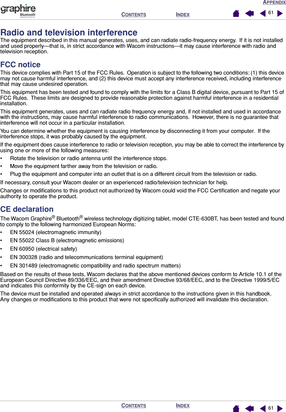 APPENDIXINDEXCONTENTSINDEXCONTENTS 6161Radio and television interferenceThe equipment described in this manual generates, uses, and can radiate radio-frequency energy.  If it is not installed and used properly—that is, in strict accordance with Wacom instructions—it may cause interference with radio and television reception.FCC noticeThis device complies with Part 15 of the FCC Rules.  Operation is subject to the following two conditions: (1) this device may not cause harmful interference, and (2) this device must accept any interference received, including interference that may cause undesired operation.This equipment has been tested and found to comply with the limits for a Class B digital device, pursuant to Part 15 of FCC Rules.  These limits are designed to provide reasonable protection against harmful interference in a residential installation.This equipment generates, uses and can radiate radio frequency energy and, if not installed and used in accordance with the instructions, may cause harmful interference to radio communications.  However, there is no guarantee that interference will not occur in a particular installation.You can determine whether the equipment is causing interference by disconnecting it from your computer.  If the interference stops, it was probably caused by the equipment.If the equipment does cause interference to radio or television reception, you may be able to correct the interference by using one or more of the following measures:• Rotate the television or radio antenna until the interference stops.• Move the equipment farther away from the television or radio.• Plug the equipment and computer into an outlet that is on a different circuit from the television or radio.If necessary, consult your Wacom dealer or an experienced radio/television technician for help.Changes or modiﬁcations to this product not authorized by Wacom could void the FCC Certiﬁcation and negate your authority to operate the product.CE declarationThe Wacom Graphire® Bluetooth® wireless technology digitizing tablet, model CTE-630BT, has been tested and found to comply to the following harmonized European Norms:• EN 55024 (electromagnetic immunity)• EN 55022 Class B (electromagnetic emissions)• EN 60950 (electrical safety)• EN 300328 (radio and telecommunications terminal equipment)• EN 301489 (electromagnetic compatibility and radio spectrum matters)Based on the results of these tests, Wacom declares that the above mentioned devices conform to Article 10.1 of the European Council Directive 89/336/EEC, and their amendment Directive 93/68/EEC, and to the Directive 1999/5/EC and indicates this conformity by the CE-sign on each device.The device must be installed and operated always in strict accordance to the instructions given in this handbook.  Any changes or modiﬁcations to this product that were not speciﬁcally authorized will invalidate this declaration.